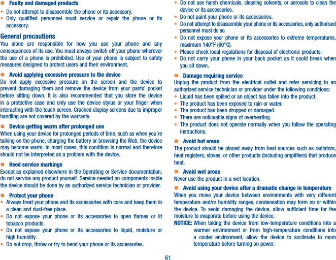 61    Faulty and damaged products• Do not attempt to disassemble the phone or its accessory.• Only qualified personnel must service or repair the phone or its accessory.General precautionsYou alone are responsible for how you use your phone and any consequences of its use. You must always switch off your phone wherever the use of a phone is prohibited. Use of your phone is subject to safety measures designed to protect users and their environment.    Avoid applying excessive pressure to the deviceDo not apply excessive pressure on the screen and the device to prevent damaging them and remove the device from your pants’ pocket before sitting down. It is also recommended that you store the device in a protective case and only use the device stylus or your finger when interacting with the touch screen. Cracked display screens due to improper handling are not covered by the warranty.    Device getting warm after prolonged useWhen using your device for prolonged periods of time, such as when you’re talking on the phone, charging the battery or browsing the Web, the device may become warm. In most cases, this condition is normal and therefore should not be interpreted as a problem with the device.    Heed service markingsExcept as explained elsewhere in the Operating or Service documentation, do not service any product yourself. Service needed on components inside the device should be done by an authorized service technician or provider.    Protect your phone• Always treat your phone and its accessories with care and keep them in a clean and dust-free place.• Do not expose your phone or its accessories to open flames or lit tobacco products.• Do not expose your phone or its accessories to liquid, moisture or high humidity.• Do not drop, throw or try to bend your phone or its accessories.• Do not use harsh chemicals, cleaning solvents, or aerosols to clean the device or its accessories.• Do not paint your phone or its accessories.• Do not attempt to disassemble your phone or its accessories, only authorised personnel must do so.•  Do not expose your phone or its accessories to extreme temperatures, maximum 140°F (60°C).• Please check local regulations for disposal of electronic products.• Do not carry your phone in your back pocket as it could break when you sit down.    Damage requiring serviceUnplug the product from the electrical outlet and refer servicing to an authorized service technician or provider under the following conditions:•  Liquid has been spilled or an object has fallen into the product.• The product has been exposed to rain or water.• The product has been dropped or damaged.•  There are noticeable signs of overheating.• The product does not operate normally when you follow the operating instructions.     Avoid hot areasThe product should be placed away from heat sources such as radiators, heat registers, stoves, or other products (including amplifiers) that produce heat.     Avoid wet areasNever use the product in a wet location.     Avoid using your device after a dramatic change in temperatureWhen you move your device between environments with very different temperature and/or humidity ranges, condensation may form on or within the device. To avoid damaging the device, allow sufficient time for the moisture to evaporate before using the device.NOTICE:  When taking the device from low-temperature conditions into a warmer environment or from high-temperature conditions into a cooler environment, allow the device to acclimate to room temperature before turning on power.