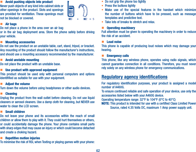 62    Avoid pushing objects into productNever push objects of any kind into cabinet slots or other openings in the product. Slots and openings are provided for ventilation. These openings must not be blocked or covered.    Air bagsDo not place a phone in the area over an air bag or in the air bag deployment area. Store the phone safely before driving your vehicle.    Mounting accessoriesDo not use the product on an unstable table, cart, stand, tripod, or bracket. Any mounting of the product should follow the manufacturer’s instructions, and should use a mounting accessory recommended by the manufacturer.    Avoid unstable mountingDo not place the product with an unstable base.     Use product with approved equipmentThis product should be used only with personal computers and options identifified as suitable for use with your equipment.    Adjust the volumeTurn down the volume before using headphones or other audio devices.    CleaningUnplug the product from the wall outlet before cleaning. Do not use liquid cleaners or aerosol cleaners. Use a damp cloth for cleaning, but NEVER use water to clean the LCD screen.    Small childrenDo not leave your phone and its accessories within the reach of small children or allow them to play with it. They could hurt themselves or others, or could accidentally damage the phone. Your phone contains small parts with sharp edges that may cause an injury or which could become detached and create a choking hazard.    Repetitive motion injuriesTo minimise the risk of RSI, when Texting or playing games with your phone:• Do not grip the phone too tightly• Press the buttons lightly• Make use of the special features in the handset which minimize the number of buttons which have to be pressed, such as message templates and predictive text.• Take lots of breaks to stretch and relax.    Operating machineryFull attention must be given to operating the machinery in order to reduce the risk of an accident.    Loud noiseThis phone is capable of producing loud noises which may damage your hearing.    Emergency callsThis phone, like any wireless phone, operates using radio signals, which cannot guarantee connection in all conditions. Therefore, you must never rely solely on any wireless phone for emergency communications.Regulatory agency identificationsFor regulatory identification purposes, your product is assigned a model number of A460G.To ensure continued reliable and safe operation of your device, use only the accessories listed below with your A460G device.Operating temperature range: 32°F to 104°F (0°C to 40°C)NOTE:  This product is intended for use with a certified Class Limited Power Source, rated 4.35 Volts DC, maximum 1 Amp power supply unit.