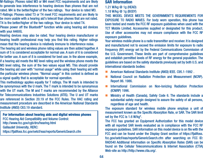 64M-Ratings: Phones rated M3 or M4 meet FCC requirements and are likely to generate less interference to hearing devices than phones that are not rated. M4 is the better/higher of the two ratings.  Your device is rated M3.T-Ratings: Phones rated T3 or T4 meet FCC requirements and are likely to be more usable with a hearing aid’s telecoil than phones that are not rated. T4 is the better/higher of the two ratings. Your device is rated T4.Please power off the Bluetooth® function while using hearing aid devices with your A460G.Hearing devices may also be rated. Your hearing device manufacturer or hearing health professional may help you find this rating. Higher ratings mean that the hearing device is relatively immune to interference noise.The hearing aid and wireless phone rating values are then added together. A sum of 5 is considered acceptable for normal use. A sum of 6 is considered for better use. A sum of 8 is considered for best use. In the above example, if a hearing aid meets the M2 level rating and the wireless phone meets the M3 level rating, the sum of the two values equal M5. This should provide the hearing aid user with “normal usage” while using their hearing aid with the particular wireless phone. “Normal usage” in this context is defined as a signal quality that is acceptable for normal operation.This methodology applies equally for T ratings. The M mark is intended to be synonymous with the U mark. The T mark is intended to be synonymous with the UT mark. The M and T marks are recommended by the Alliance for Telecommunications Industries Solutions (ATIS). The U and UT marks are referenced in Section 20.19 of the FCC Rules. The HAC rating and measurement procedure are described in the American National Standards Institute (ANSI) C63.19 standard.For information about hearing aids and digital wireless phonesFCC Hearing Aid Compatibility and Volume Control:http://www.fcc.gov/cgb/dro/hearing.htmlGallaudet University, RERC:https://fjallfoss.fcc.gov/oetcf/eas/reports/GenericSearch.cfmSAR Information1.21 W/kg @ 1g (HEAD)1.18 W/kg @ 1g (BODY)THIS MODEL DEVICE MEETS THE GOVERNMENT’S REQUIREMENTS FOR EXPOSURE TO RADIO WAVES. For body worn operation, this phone has been tested and meets the FCC RF exposure guidelines when used with the TCT Mobile Limited. Accessories supplied or designated for this product. Use of other accessories may not ensure compliance with the FCC RF exposure guidelines.Your wireless mobile phone is a radio transmitter and receiver. It is designed and manufactured not to exceed the emission limits for exposure to radio frequency (RF) energy set by the Federal Communications Commission of the U.S. Government. These limits are part of comprehensive guidelines and establish permitted levels of RF energy for the general population. The guidelines are based on the safety standards previously set by both U.S. and international standards bodies:    American National Standards Institute (ANSI) IEEE. C95.1-1992 .    National Council on Radiation Protection and Measurement (NCRP). Report 86. 1986.    International Commission on Non-Ionizing Radiation Protection (ICNIRP) 1996.    Ministry of Health (Canada), Safety Code 6. The standards include a substantial safety margin designed to assure the safety of all persons, regardless of age and health.The exposure standard for wireless mobile phone employs a unit of measurement known as the Specific Absorption Rate, or SAR. The SAR limit set by the FCC is 1.6 W/kg*.The FCC has granted an Equipment Authorization for this model device with all reported SAR levels evaluated as in compliance with the FCC RF exposure guidelines. SAR information on this model device is on file with the FCC and can be found under the Display Grant section of https://fjallfoss.fcc.gov/oetcf/eas/reports/GenericSearch.cfm after searching on FCC ID: RAD540 Additional information on Specific Absorption Rates (SAR) can be found on the Cellular Telecommunications &amp; Internet Association (CTIA) Web-site as http://http://www.ctia.org/.