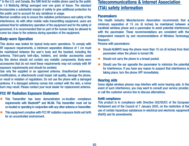 65* In the U.S. and Canada, the SAR limit for mobile phone used by the public is 1.6 Watts/kg (W/kg) averaged over one gram of tissue. The standard incorporates a substantial margin of safety to give additional protection for the public and to account for any variations in usage.Normal condition only to ensure the radiative performance and safety of the interference. As with other mobile radio transmitting equipment, users are advised that for satisfactory operation of the equipment and for the safety of personnel, it is recommended that no part of the human body be allowed to come too close to the antenna during operation of the equipment.Body-worn OperationThis device was tested for typical body-worn operations. To comply with RF exposure requirements, a minimum separation distance of 1 cm must be maintained between the user’s body and the handset, including the antenna. Third-party belt-clips, holsters, and similar accessories used by this device should not contain any metallic components. Body-worn accessories that do not meet these requirements may not comply with RF exposure requirements and should be avoided.Use only the supplied or an approved antenna. Unauthorized antennas, modifications, or attachments could impair call quality, damage the phone, or result in violation of regulations. Do not use the phone with a damaged antenna. If a damaged antenna comes into contact with the skin, a minor burn may result. Please contact your local dealer for replacement antenna.FCC RF Radiation Exposure Statement    This Transmitter has been demonstrated co-location compliance requirements with Bluetooth® and WLAN. This transmitter must not be co-located or operating in conjunction with any other antenna or transmitter.    This equipment complies with FCC RF radiation exposure limits set forth for an uncontrolled environment.Telecommunications &amp; Internet Association (TIA) safety informationPacemakersThe Health Industry Manufacturers Association recommends that a minimum separation of 15 cm (6 inches) be maintained between a handheld wireless phone and a pacemaker to avoid potential interference with the pacemaker. These recommendations are consistent with the independent research by and recommendations of Wireless Technology Research.Persons with pacemakers:    Should ALWAYS keep the phone more than 15 cm (6 inches) from their pacemaker when the phone is turned ON.    Should not carry the phone in a breast pocket.    Should use the ear opposite the pacemaker to minimize the potential for interference. If you have any reason to suspect that interference is taking place, turn the phone OFF immediately.Hearing aidsSome digital wireless phones may interfere with some hearing aids. In the event of such interference, you may want to consult your service provider, or call the customer service line to discuss alternatives.RoHS complianceThis product is in compliance with Directive 002/95/EC of the European Parliament and of the Council of 7 January 2003, on the restriction of the use of certain hazardous substances in electrical and electronic equipment (RoHS) and its amendments.