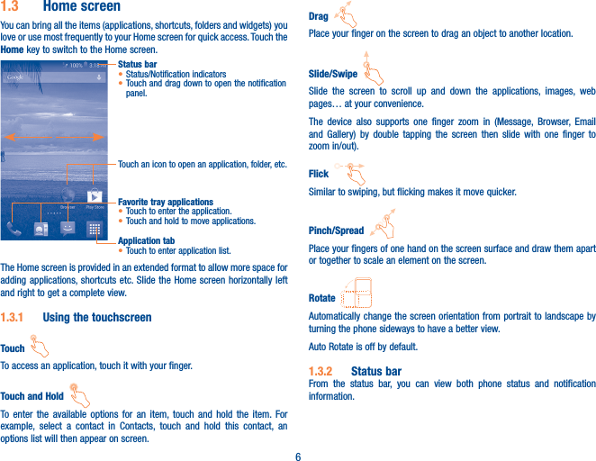 61�3  Home screenYou can bring all the items (applications, shortcuts, folders and widgets) you love or use most frequently to your Home screen for quick access. Touch the Home key to switch to the Home screen.Status bar• Status/Notification indicators • Touch and drag down to open the notification panel.Touch an icon to open an application, folder, etc.Application tab• Touch to enter application list.Favorite tray applications• Touch to enter the application.• Touch and hold to move applications.The Home screen is provided in an extended format to allow more space for adding applications, shortcuts etc. Slide the Home screen horizontally left and right to get a complete view. 1�3�1  Using the touchscreenTouch  To access an application, touch it with your finger.Touch and Hold  To enter the available options for an item, touch and hold the item. For example, select a contact in Contacts, touch and hold this contact, an options list will then appear on screen.Drag  Place your finger on the screen to drag an object to another location.Slide/Swipe  Slide the screen to scroll up and down the applications, images, web pages… at your convenience.The device also supports one finger zoom in (Message, Browser, Email and Gallery) by double tapping the screen then slide with one finger to zoom in/out).Flick  Similar to swiping, but flicking makes it move quicker.Pinch/Spread  Place your fingers of one hand on the screen surface and draw them apart or together to scale an element on the screen.Rotate  Automatically change the screen orientation from portrait to landscape by turning the phone sideways to have a better view.Auto Rotate is off by default.1�3�2  Status barFrom the status bar, you can view both phone status and notification information. 