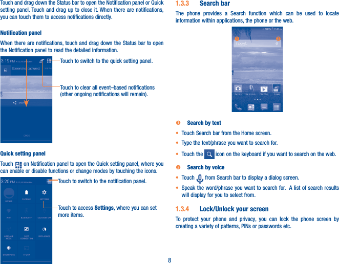 8Touch and drag down the Status bar to open the Notification panel or Quick setting panel. Touch and drag up to close it. When there are notifications, you can touch them to access notifications directly.Notification panelWhen there are notifications, touch and drag down the Status bar to open the Notification panel to read the detailed information.Touch to clear all event–based notifications (other ongoing notifications will remain).Touch to switch to the quick setting panel.Quick setting panelTouch   on Notification panel to open the Quick setting panel, where you can enable or disable functions or change modes by touching the icons.Touch to switch to the notification panel.Touch to access Settings, where you can set more items.1�3�3  Search barThe phone provides a Search function which can be used to locate information within applications, the phone or the web.   Search by text•  Touch Search bar from the Home screen. • Type the text/phrase you want to search for.• Touch the   icon on the keyboard if you want to search on the web.  Search by voice• Touch   from Search bar to display a dialog screen.• Speak the word/phrase you want to search for.  A list of search results will display for you to select from. 1�3�4  Lock/Unlock your screenTo protect your phone and privacy, you can lock the phone screen by creating a variety of patterns, PINs or passwords etc.