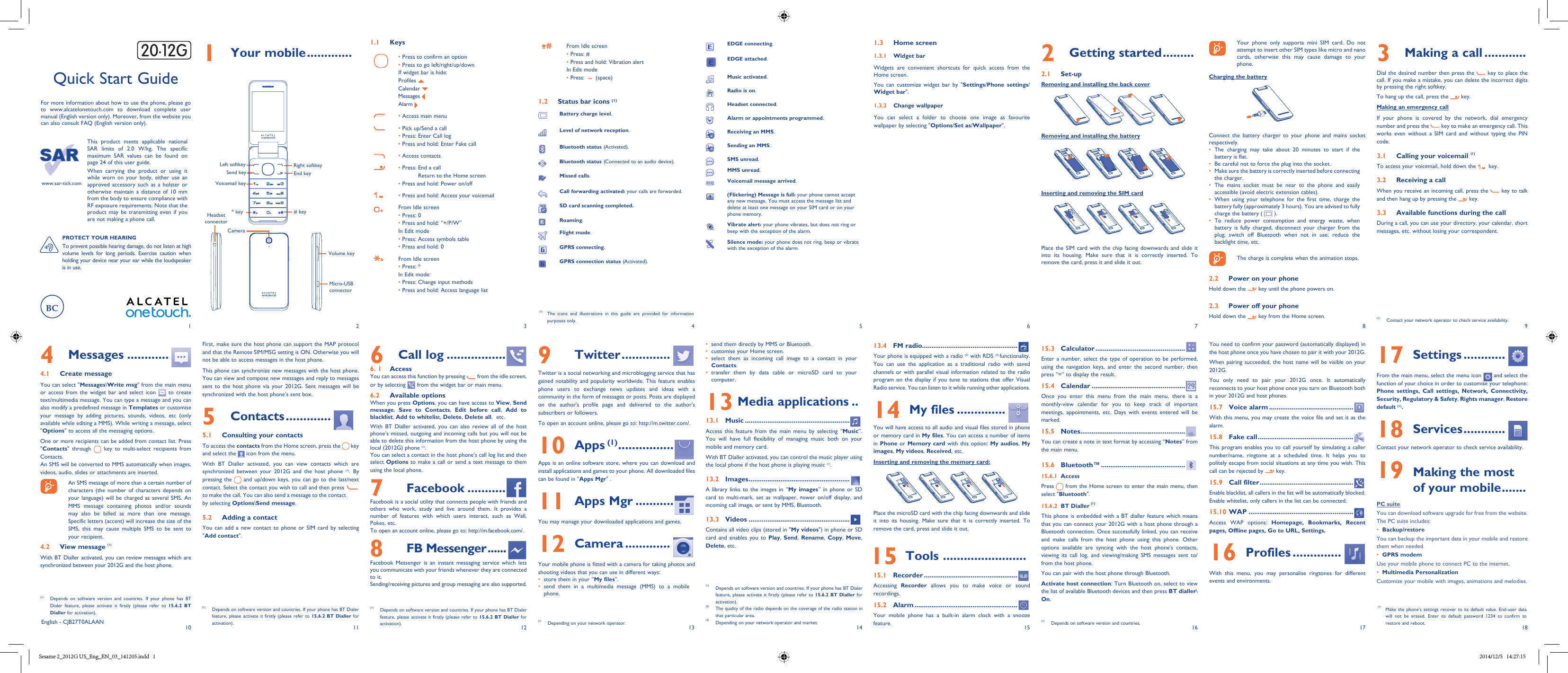 1102113124135146157168 918171  Your mobile .............1.1 Keys• Press to confirm an option• Press to go left/right/up/downIf widget bar is hide:Profiles Calendar Messages Alarm • Access main menu• Pick up/Send a call• Press: Enter Call log• Press and hold: Enter Fake call• Access contacts• Press:  End a call Return to the Home screen• Press and hold: Power on/off• Press and hold: Access your voicemailFrom Idle screen• Press: 0• Press and hold: “+/P/W”In Edit mode• Press: Access symbols table• Press and hold: 0From Idle screen• Press: *In Edit mode:• Press: Change input methods• Press and hold: Access language listFrom Idle screen• Press: #• Press and hold: Vibration alertIn Edit mode• Press:     (space)1.2  Status bar icons (1)Battery charge level. Level of network reception. Bluetooth status (Activated). Bluetooth status (Connected to an audio device).Missed calls. Call forwarding activated: your calls are forwarded.SD card scanning completed.Roaming. Flight mode. GPRS connecting. GPRS connection status (Activated). 2  Getting started .........2.1 Set-upRemoving and installing the back coverRemoving and installing the batteryInserting and removing the SIM cardPlace the SIM card with the chip facing downwards and slide it into its housing. Make sure that it is correctly inserted. To remove the card, press it and slide it out. This product meets applicable national SAR limits of 2.0 W/kg. The specific maximum SAR values can be found on page 24 of this user guide.When carrying the product or using it while worn on your body, either use an approved accessory such as a holster or otherwise maintain a distance of 10 mm from the body to ensure compliance with RF exposure requirements. Note that the product may be transmitting even if you are not making a phone call.    Your phone only supports mini SIM card. Do not attempt to insert other SIM types like micro and nano cards, otherwise this may cause damage to your phone.Charging the batteryConnect the battery charger to your phone and mains socket respectively.•  The charging may take about 20 minutes to start if the battery is flat.•  Be careful not to force the plug into the socket.•  Make sure the battery is correctly inserted before connecting the charger.•  The mains socket must be near to the phone and easily accessible (avoid electric extension cables).•  When using your telephone for the first time, charge the battery fully (approximately 3 hours). You are advised to fully charge the battery (   ).•  To reduce power consumption and energy waste, when battery is fully charged, disconnect your charger from the plug; switch off Bluetooth when not in use; reduce the backlight time, etc.    The charge is complete when the animation stops.2.2  Power on your phoneHold down the   key until the phone powers on.2.3  Power off your phoneHold down the   key from the Home screen.First, make sure the host phone can support the MAP protocol and that the Remote SIM/MSG setting is ON. Otherwise you will not be able to access messages in the host phone.This phone can synchronize new messages with the host phone. You can view and compose new messages and reply to messages sent to the host phone via your 2012G. Sent messages will be synchronized with the host phone’s sent box.5 Contacts .............5.1  Consulting your contactsTo access the contacts from the Home screen, press the   key and select the   icon from the menu. With BT Dialler activated, you can view contacts which are synchronized between your 2012G and the host phone (1). By pressing the   and up/down keys, you can go to the last/next contact. Select the contact you wish to call and then press   to make the call. You can also send a message to the contact by selecting Options\Send message.5.2  Adding a contactYou can add a new contact to phone or SIM card by selecting  &quot;Add contact&quot;.Quick Start GuideFor more information about how to use the phone, please go to www.alcatelonetouch.com to download complete user manual (English version only). Moreover, from the website you can also consult FAQ (English version only).www.sar-tick.com(1)  The icons and illustrations in this guide are provided for information purposes only.4 Messages ............4.1  Create messageYou can select &quot;Messages\Write msg&quot; from the main menu or access from the widget bar and select icon   to create text/multimedia message. You can type a message and you can also modify a predefined message in Templates or customise your message by adding pictures, sounds, videos, etc (only available while editing a MMS). While writing a message, select &quot;Options&quot; to access all the messaging options. One or more recipients can be added from contact list. Press &quot;Contacts&quot; through   key to multi-select recipients from Contacts.An SMS will be converted to MMS automatically when images, videos, audio, slides or attachments are inserted.    An SMS message of more than a certain number of characters (the number of characters depends on your language) will be charged as several SMS. An MMS message containing photos and/or sounds may also be billed as more than one message. Specific letters (accent) will increase the size of the SMS, this may cause multiple SMS to be sent to your recipient.4.2  View message (1)With BT Dialler activated, you can review messages which are synchronized between your 2012G and the host phone.(1) Depends on software version and countries. If your phone has BT Dialer feature, please activate it firstly (please refer to 15.6.2 BT Dialler for activation).3  Making a call ............Dial the desired number then press the   key to place the call. If you make a mistake, you can delete the incorrect digits by pressing the right softkey.To hang up the call, press the   key.Making an emergency callIf your phone is covered by the network, dial emergency number and press the   key to make an emergency call. This works even without a SIM card and without typing the PIN code. 3.1  Calling your voicemail (1)To access your voicemail, hold down the   key.3.2  Receiving a callWhen you receive an incoming call, press the   key to talk and then hang up by pressing the   key. 3.3  Available functions during the callDuring a call, you can use your directory, your calendar, short messages, etc. without losing your correspondent.(1)  Contact your network operator to check service availability.EDGE connecting. EDGE attached. Music activated.Radio is on. Headset connected. Alarm or appointments programmed. Receiving an MMS.  Sending an MMS. SMS unread. MMS unread. Voicemail message arrived. (Flickering) Message is full: your phone cannot accept any new message. You must access the message list and delete at least one message on your SIM card or on your phone memory. Vibrate alert: your phone vibrates, but does not ring or beep with the exception of the alarm. Silence mode: your phone does not ring, beep or vibrate with the exception of the alarm.  6  Call log .................6. 1   AccessYou can access this function by pressing   from the idle screen, or by selecting   from the widget bar or main menu. 6.2   Available optionsWhen you press Options, you can have access to View, Send message,  Save to Contacts,  Edit before call,  Add to blacklist, Add to whitelist, Delete, Delete all,  etc.With BT Dialler activated, you can also review all of the host phone’s missed, outgoing and incoming calls but you will not be able to delete this information from the host phone by using the local (2012G) phone (1).You can select a contact in the host phone’s call log list and then select Options to make a call or send a text message to them using the local phone.7 Facebook  ...........Facebook is a social utility that connects people with friends and others who work, study and live around them. It provides a number of features with which users interact, such as Wall, Pokes, etc.To open an account online, please go to: http://m.facebook.com/.8  FB Messenger ......Facebook Messenger is an instant messaging service which lets you communicate with your friends whenever they are connected to it. Sending/receiving pictures and group messaging are also supported.(1)   Depends on software version and countries. If your phone has BT Dialer feature, please activate it firstly (please refer to 15.6.2 BT Dialler for activation).9 Twitter ..............Twitter is a social networking and microblogging service that has gained notability and popularity worldwide. This feature enables phone users to exchange news updates and ideas with a community in the form of messages or posts. Posts are displayed on the author&apos;s profile page and delivered to the author&apos;s subscribers or followers.To open an account online, please go to: http://m.twitter.com/.10 Apps (1) ................Apps is an online software store, where you can download and install applications and games to your phone. All downloaded files can be found in &quot;Apps Mgr&quot; .11 Apps Mgr ...........You may manage your downloaded applications and games.12   Camera .............Your mobile phone is fitted with a camera for taking photos and shooting videos that you can use in different ways:•  store them in your “My files”.•  send them in a multimedia message (MMS) to a mobile phone.•  send them directly by MMS or Bluetooth.•  customise your Home screen.•  select them as incoming call image to a contact in your Contacts.•  transfer them by data cable or microSD card to your computer.13  Media applications ..13.1 Music ........................................................Access this feature from the main menu by selecting “Music”. You will have full flexibility of managing music both on your mobile and memory card.With BT Dialler activated, you can control the music player using the local phone if the host phone is playing music (1).13.2 Images ......................................................A library links to the images in “My images” in phone or SD card to multi-mark, set as wallpaper, power on/off display, and incoming call image, or sent by MMS, Bluetooth.13.3 Videos ......................................................Contains all video clips (stored in &quot;My videos&quot;) in phone or SD card and enables you to Play,  Send,  Rename,  Copy,  Move, Delete, etc.13.4  FM radio...................................................Your phone is equipped with a radio (2) with RDS (3) functionality. You can use the application as a traditional radio with saved channels or with parallel visual information related to the radio program on the display if you tune to stations that offer Visual Radio service. You can listen to it while running other applications.14   My files ..............You will have access to all audio and visual files stored in phone or memory card in My files. You can access a number of items in Phone or Memory card with this option: My audios, My images, My videos, Received, etc.Inserting and removing the memory card:Place the microSD card with the chip facing downwards and slide it into its housing. Make sure that it is correctly inserted. To remove the card, press and slide it out. 15 Tools  ........................15.1  Recorder ..................................................Accessing  Recorder allows you to make voice or sound recordings.15.2  Alarm .......................................................Your mobile phone has a built-in alarm clock with a snooze feature.(1)   Depends on software version and countries. If your phone has BT Dialer feature, please activate it firstly (please refer to 15.6.2 BT Dialler for activation).15.3 Calculator ................................................Enter a number, select the type of operation to be performed, using the navigation keys, and enter the second number, then press “=” to display the result.15.4 Calendar ..................................................Once you enter this menu from the main menu, there is a monthly-view calendar for you to keep track of important meetings, appointments, etc. Days with events entered will be marked.15.5 Notes ........................................................You can create a note in text format by accessing “Notes” from the main menu. 15.6 Bluetooth™ .............................................15.6.1  AccessPress   from the Home screen to enter the main menu, then select &quot;Bluetooth&quot;.15.6.2  BT Dialler (1)This phone is embedded with a BT dialler feature which means that you can connect your 2012G with a host phone through a Bluetooth connection. Once successfully linked, you can receive and make calls from the host phone using this phone. Other options available are syncing with the host phone’s contacts, viewing its call log, and viewing/making SMS messages sent to/from the host phone.You can pair with the host phone through Bluetooth.Activate host connection: Turn Bluetooth on, select to view the list of available Bluetooth devices and then press BT dialler\On.English - CJB27T0ALAANYou need to confirm your password (automatically displayed) in the host phone once you have chosen to pair it with your 2012G.When pairing succeeded, the host name will be visible on your 2012G.You only need to pair your 2012G once. It automatically reconnects to your host phone once you turn on Bluetooth both in your 2012G and host phones.15.7  Voice alarm .............................................With this menu, you may create the voice file and set it as the alarm.15.8  Fake call ...................................................This program enables you to call yourself by simulating a caller number/name, ringtone at a scheduled time. It helps you to politely escape from social situations at any time you wish. This call can be rejected by   key.15.9  Call filter ..................................................Enable blacklist, all callers in the list will be automatically blocked. Enable whitelist, only callers in the list can be connected.15.10 WAP ........................................................Access WAP options: Homepage, Bookmarks, Recent pages, Offline pages, Go to URL, Settings.16 Profiles ..............With this menu, you may personalise ringtones for different events and environments.1.3   Home screen1.3.1  Widget barWidgets are convenient shortcuts for quick access from the Home screen.You can customize widget bar by &quot;Settings/Phone settings/Widget bar&quot;.1.3.2  Change wallpaperYou can select a folder to choose one image as favourite wallpaper by selecting &quot;Options/Set as/Wallpaper&quot;.17  Settings ............From the main menu, select the menu icon   and select the function of your choice in order to customise your telephone: Phone settings, Call settings, Network, Connectivity, Security, Regulatory &amp; Safety, Rights manager, Restore default (1). 18 Services ............Contact your network operator to check service availability.19  Making the most of your mobile .......PC suiteYou can download software upgrade for free from the website. The PC suite includes:•  Backup/restoreYou can backup the important data in your mobile and restore them when needed.•  GPRS modemUse your mobile phone to connect PC to the internet.•  Multimedia PersonalizationCustomize your mobile with images, animations and melodies.PROTECT YOUR HEARING To prevent possible hearing damage, do not listen at high volume levels for long periods. Exercise caution when holding your device near your ear while the loudspeaker is in use.(1)  Depending on your network operator.(1)  Depends on software version and countries. If your phone has BT Dialer feature, please activate it firstly (please refer to 15.6.2 BT Dialler for activation).(2)  The quality of the radio depends on the coverage of the radio station in that particular area.(3)  Depending on your network operator and market.(1)  Make the phone’s settings recover to its default value. End-user data will not be erased. Enter its default password 1234 to confirm to restore and reboot.CameraVolume keyMicro-USB connectorLeft softkeySend keyVoicemail keyEnd keyRight softkey* key # keyHeadset connector(1)  Depends on software version and countries.Sesame 2_2012G US_Eng_EN_03_141205.indd   1 2014/12/5   14:27:15