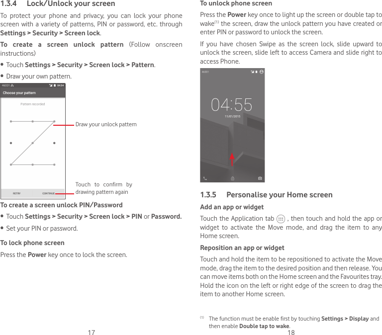 17 181.3.4  Lock/Unlock your screenTo  protect  your  phone  and  privacy,  you  can  lock  your  phone screen with a variety  of  patterns,  PIN or password, etc. through Settings &gt; Security &gt; Screen lock. To  create  a  screen  unlock  pattern  (Follow  onscreen instructions)• Touch Settings &gt; Security &gt; Screen lock &gt; Pattern.• Draw your own pattern.Draw your unlock pattern Touch  to  confirm  by drawing pattern againTo create a screen unlock PIN/Password• Touch Settings &gt; Security &gt; Screen lock &gt; PIN or Password.• Set your PIN or password.To lock phone screenPress the Power key once to lock the screen.To unlock phone screenPress the Power key once to light up the screen or double tap to wake(1) the screen, draw the unlock pattern you have created or enter PIN or password to unlock the screen. If  you  have  chosen  Swipe  as  the  screen  lock,  slide  upward  to unlock the screen, slide left to access Camera and slide right to access Phone.1.3.5  Personalise your Home screenAdd an app or widgetTouch the Application tab   , then touch and hold the  app or widget  to  activate  the  Move  mode,  and  drag  the  item  to  any Home screen.Reposition an app or widgetTouch and hold the item to be repositioned to activate the Move mode, drag the item to the desired position and then release. You can move items both on the Home screen and the Favourites tray. Hold the icon on the left or right edge of the screen to drag the item to another Home screen.(1)  The function must be enable first by touching Settings &gt; Display and then enable Double tap to wake.