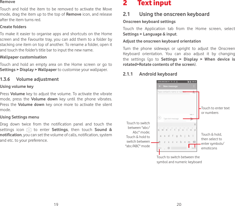 19 20RemoveTouch  and  hold  the  item  to  be  removed  to  activate  the  Move mode, drag the item up to the top of Remove icon, and release after the item turns red.Create foldersTo make it  easier  to organise apps and shortcuts  on the Home screen and the  Favourite tray, you  can add them to  a  folder  by stacking one item on top of another. To rename a folder, open it and touch the folder’s title bar to input the new name.Wallpaper customisationTouch  and  hold  an  empty  area  on  the  Home  screen  or  go  to Settings &gt; Display &gt; Wallpaper to customise your wallpaper.1.3.6  Volume adjustmentUsing volume keyPress Volume key to adjust  the  volume. To  activate the vibrate mode,  press  the  Volume  down  key  until  the  phone  vibrates. Press  the  Volume  down  key  once  more  to  activate  the  silent mode.Using Settings menu  Drag  down  twice  from  the  notification  panel  and  touch  the settings  icon    to  enter  Settings,  then  touch  Sound  &amp; notification, you can set the volume of calls, notification, system and etc. to your preference.2  Text input2.1  Using the onscreen keyboardOnscreen keyboard settingsTouch  the  Application  tab  from  the  Home  screen,  select Settings &gt; Language &amp; input. Adjust the onscreen keyboard orientationTurn  the  phone  sideways  or  upright  to  adjust  the  Onscreen Keyboard  orientation.  You  can  also  adjust  it  by  changing the  settings  (go  to  Settings &gt; Display &gt; When  device  is rotated&gt;Rotate contents of the screen).2.1.1  Android keyboardTouch to switch between the symbol and numeric keyboardTouch &amp; hold, then select to enter symbols/emoticonsTouch to enter text or numbersTouch to switch between &quot;abc/Abc&quot; mode; Touch &amp; hold to switch between &quot;abc/ABC&quot; mode