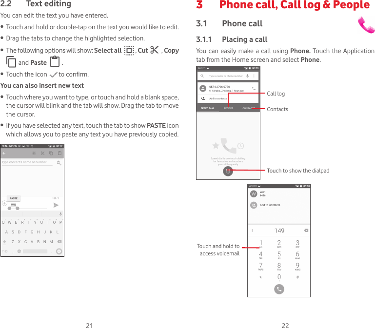 21 222.2  Text editingYou can edit the text you have entered.• Touch and hold or double-tap on the text you would like to edit.• Drag the tabs to change the highlighted selection.• The following options will show: Select all   , Cut   , Copy  and Paste   .• Touch the icon   to confirm.You can also insert new text• Touch where you want to type, or touch and hold a blank space, the cursor will blink and the tab will show. Drag the tab to move the cursor.• If you have selected any text, touch the tab to show PASTE icon which allows you to paste any text you have previously copied.3   Phone call, Call log &amp; People3.1  Phone call 3.1.1  Placing a callYou  can  easily make a call using Phone. Touch the Application tab from the Home screen and select Phone. Touch to show the dialpadContactsCall logTouch and hold to access voicemail