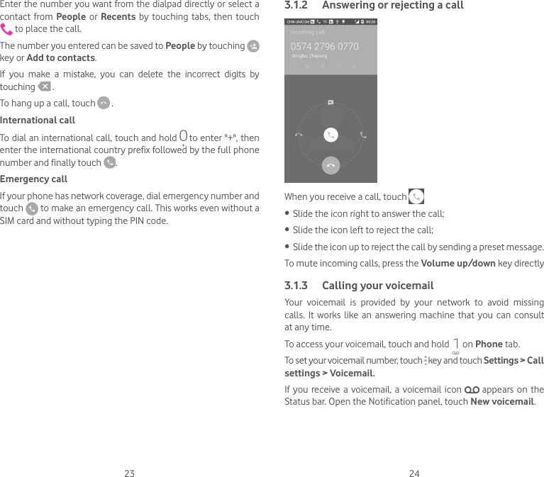 23 24Enter the number you want from the dialpad directly or select a contact from People or  Recents  by  touching  tabs, then  touch  to place the call. The number you entered can be saved to People by touching key or Add to contacts.If  you  make  a  mistake,  you  can  delete  the  incorrect  digits  by touching   .To hang up a call, touch   .International callTo dial an international call, touch and hold   to enter &quot;+&quot;, then enter the international country prefix followed by the full phone number and finally touch  .Emergency callIf your phone has network coverage, dial emergency number and touch   to make an emergency call. This works even without a SIM card and without typing the PIN code.3.1.2  Answering or rejecting a callWhen you receive a call, touch • Slide the icon right to answer the call;• Slide the icon left to reject the call;• Slide the icon up to reject the call by sending a preset message.To mute incoming calls, press the Volume up/down key directly3.1.3  Calling your voicemail Your  voicemail  is  provided  by  your  network  to  avoid  missing calls.  It  works like  an answering  machine  that  you can  consult at any time. To access your voicemail, touch and hold   on Phone tab.To set your voicemail number, touch   key and touch Settings &gt; Call settings &gt; Voicemail.If  you  receive a  voicemail,  a  voicemail  icon    appears on the Status bar. Open the Notification panel, touch New voicemail.