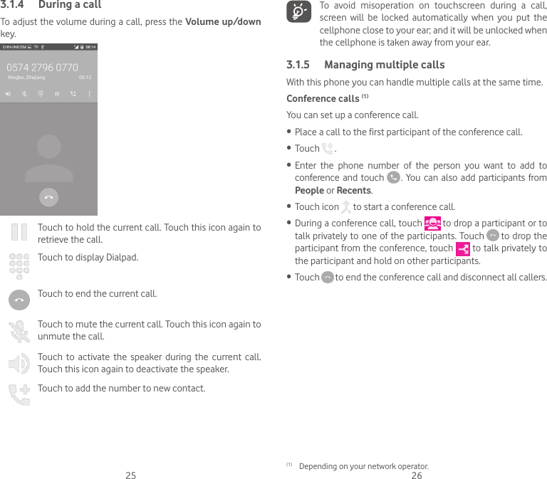25 263.1.4  During a callTo adjust the volume during a call, press the Volume up/down key.Touch to hold the current call. Touch this icon again to retrieve the call.Touch to display Dialpad.Touch to end the current call.Touch to mute the current call. Touch this icon again to unmute the call.Touch  to activate  the  speaker  during the  current call. Touch this icon again to deactivate the speaker.Touch to add the number to new contact.To  avoid  misoperation  on  touchscreen  during  a  call, screen  will  be  locked  automatically  when  you  put  the cellphone close to your ear; and it will be unlocked when the cellphone is taken away from your ear.3.1.5  Managing multiple callsWith this phone you can handle multiple calls at the same time. Conference calls (1)You can set up a conference call. • Place a call to the first participant of the conference call. • Touch   .• Enter  the  phone  number  of  the  person  you  want  to  add  to conference  and  touch   .  You can also  add  participants from People or Recents.• Touch icon   to start a conference call.• During a conference call, touch   to drop a participant or to talk privately to one of the participants. Touch   to drop the participant from the conference, touch   to talk privately to the participant and hold on other participants.• Touch   to end the conference call and disconnect all callers.(1)  Depending on your network operator.