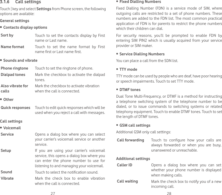 27 283.1.6  Call settingsTouch   key and select Settings from Phone screen, the following options are available:General settings• Contacts display optionsSort by Touch  to  set the  contacts  display  by First name or Last name.Name format Touch  to  set  the  name  format  by  First name first or Last name first.• Sounds and vibratePhone ringtone Touch to set the ringtone of phone.Dialpad tones Mark the checkbox to activate the dialpad tones.Also vibrate for callsMark the checkbox to activate vibration when the call is connected.• OtherQuick responses Touch to edit quick responses which will be used when you reject a call with messages.Call settings• VoicemailService Opens  a  dialog  box where you  can select your carrier’s  voicemail  service or another service.Setup If  you  are  using  your  carrier’s  voicemail service, this opens a dialog box where you can  enter  the  phone  number  to  use  for listening to and managing your voicemail.Sound Touch to select the notification sound.Vibrate Mark  the  check  box  to  enable  vibration when the call is connected.• Fixed Dialling NumbersFixed  Dialling  Number  (FDN)  is  a  service  mode  of  SIM,  where outgoing calls  are  restricted  to  a set of  phone  numbers. These numbers are added to the FDN list. The most common practical application of FDN is for parents  to  restrict the phone numbers which their children can dial.For  security  reasons,  you’ll  be  prompted  to  enable  FDN  by entering  SIM  PIN2  which  is  usually  acquired  from  your  service provider or SIM maker. • Service Dialling NumbersYou can place a call from the SDN list.• TTY modeTTY mode can be used by people who are deaf, have poor hearing or speech impairments. Touch to set TTY mode.• DTMF tonesDual Tone  Multi-Frequency, or DTMF is a method for instructing a  telephone  switching  system  of  the  telephone  number  to  be dialed,  or  to  issue  commands  to  switching  systems  or  related telephony equipment. Touch to enable DTMF tones. Touch to set the length of DTMF tones.• GSM call settingsAdditional GSM only call settings:Call forwarding Touch  to  configure  how  your  calls  are always  forwarded  or  when  you  are  busy, unanswered or unreachable.Additional settingsCaller ID Opens  a  dialog  box  where  you  can  set whether  your  phone  number  is  displayed when making calls.Call waiting Mark the check box to notify you of a new incoming call.