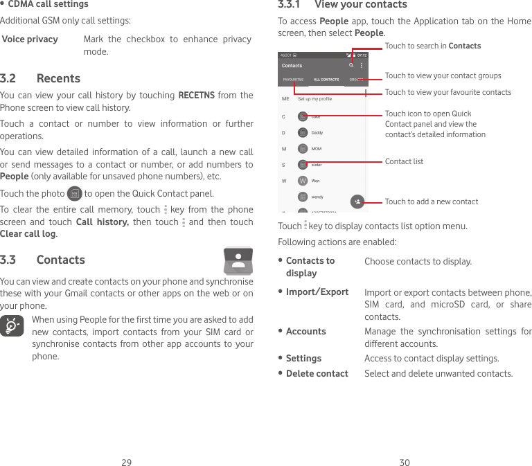 29 30• CDMA call settingsAdditional GSM only call settings:Voice privacy Mark  the  checkbox  to  enhance  privacy mode.3.2  RecentsYou  can  view  your  call  history  by  touching RECETNS from  the Phone screen to view call history.Touch  a  contact  or  number  to  view  information  or  further operations.You  can  view  detailed  information  of  a  call,  launch  a  new  call or  send  messages  to  a  contact  or  number,  or  add  numbers  to People (only available for unsaved phone numbers), etc.Touch the photo   to open the Quick Contact panel.To  clear  the  entire  call  memory,  touch    key  from  the  phone screen  and  touch  Call  history,  then  touch    and  then  touch Clear call log.3.3  Contacts You can view and create contacts on your phone and synchronise these with your Gmail contacts or  other apps on the web or on your phone. When using People for the first time you are asked to add new  contacts,  import  contacts  from  your  SIM  card  or synchronise  contacts  from other  app  accounts  to  your phone.3.3.1  View your contactsTo access People app, touch  the  Application tab on  the  Home screen, then select People. Touch icon to open Quick Contact panel and view the contact’s detailed informationTouch to view your favourite contactsTouch to view your contact groupsContact listTouch to add a new contactTouch to search in ContactsTouch   key to display contacts list option menu. Following actions are enabled:• Contacts to displayChoose contacts to display.• Import/Export Import or export contacts between phone, SIM  card,  and  microSD  card,  or  share contacts.• Accounts Manage  the  synchronisation  settings  for different accounts.• Settings  Access to contact display settings.• Delete contact Select and delete unwanted contacts.