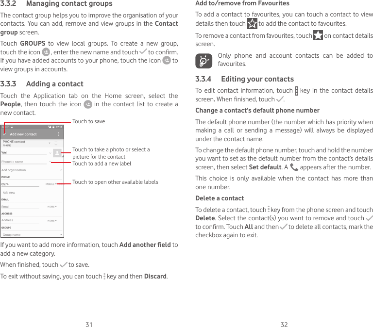 31 323.3.2  Managing contact groupsThe contact group helps you to improve the organisation of your contacts. You can add,  remove and view groups in  the  Contact group screen.Touch  GROUPS  to  view  local  groups.  To  create  a  new  group, touch the icon   , enter the new name and touch   to confirm. If you have added accounts to your phone, touch the icon   to view groups in accounts.3.3.3  Adding a contactTouch  the  Application  tab  on  the  Home  screen,  select  the People, then  touch  the  icon    in  the contact  list  to create  a new contact.Touch to take a photo or select a picture for the contactTouch to open other available labelsTouch to saveTouch to add a new labelIf you want to add more information, touch Add another field to add a new category.When finished, touch   to save.To exit without saving, you can touch   key and then Discard.Add to/remove from FavouritesTo add a contact to favourites, you can touch a contact to view details then touch   to add the contact to favourites. To remove a contact from favourites, touch   on contact details screen.Only  phone  and  account  contacts  can  be  added  to favourites.3.3.4  Editing your contactsTo  edit  contact  information,  touch    key in  the contact  details screen. When finished, touch  .Change a contact’s default phone numberThe default phone number (the number which has priority when making  a  call  or  sending  a  message)  will  always  be  displayed under the contact name. To change the default phone number, touch and hold the number you want to set as the default number from the contact’s details screen, then select Set default. A   appears after the number.This  choice  is  only  available  when  the  contact  has  more  than one number.Delete a contactTo delete a contact, touch   key from the phone screen and touch Delete. Select the contact(s) you want to remove and touch   to confirm. Touch All and then  to delete all contacts, mark the checkbox again to exit.