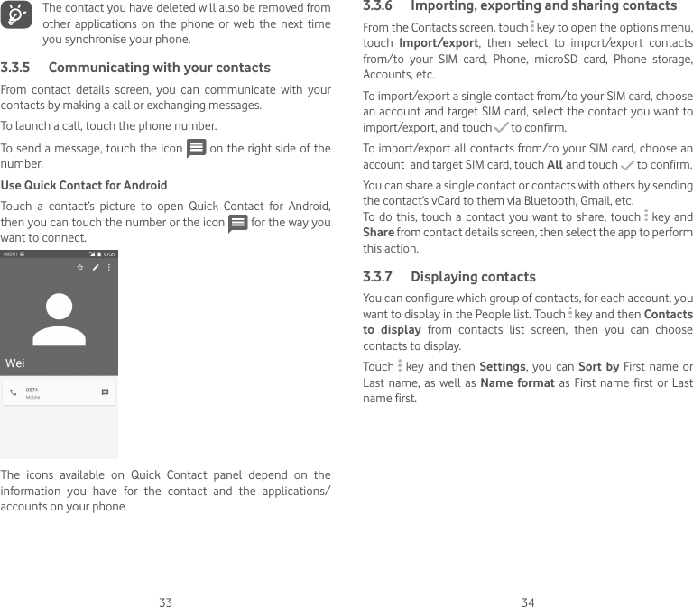 33 34The contact you have deleted will also be removed from other  applications  on  the  phone  or  web  the  next  time you synchronise your phone.3.3.5  Communicating with your contactsFrom  contact  details  screen,  you  can  communicate  with  your contacts by making a call or exchanging messages.To launch a call, touch the phone number.To send a message, touch the icon   on the right side of the number.Use Quick Contact for AndroidTouch  a  contact’s  picture  to  open  Quick  Contact  for  Android, then you can touch the number or the icon   for the way you want to connect.The  icons  available  on  Quick  Contact  panel  depend  on  the information  you  have  for  the  contact  and  the  applications/accounts on your phone.3.3.6  Importing, exporting and sharing contactsFrom the Contacts screen, touch   key to open the options menu, touch  Import/export,  then  select  to  import/export  contacts from/to  your  SIM  card,  Phone,  microSD  card,  Phone  storage, Accounts, etc.To import/export a single contact from/to your SIM card, choose an account  and target SIM card, select the contact you want to import/export, and touch   to confirm.To import/export all contacts from/to your SIM card, choose an account  and target SIM card, touch All and touch   to confirm.You can share a single contact or contacts with others by sending the contact’s vCard to them via Bluetooth, Gmail, etc.To do  this, touch a  contact  you want to  share,  touch   key and Share from contact details screen, then select the app to perform this action. 3.3.7  Displaying contactsYou can configure which group of contacts, for each account, you want to display in the People list. Touch   key and then Contacts to  display  from  contacts  list  screen,  then  you  can  choose contacts to display.Touch   key and then  Settings, you  can  Sort by First  name or Last  name,  as well  as  Name format as  First name  first or  Last name first.