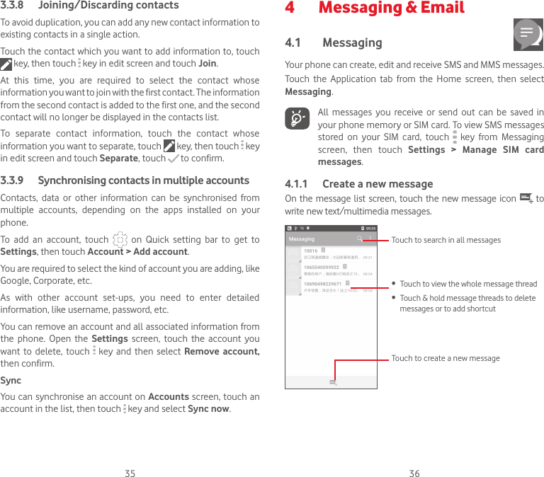 35 363.3.8  Joining/Discarding contactsTo avoid duplication, you can add any new contact information to existing contacts in a single action. Touch the contact which you want to add information to, touch  key, then touch   key in edit screen and touch Join. At  this  time,  you  are  required  to  select  the  contact  whose information you want to join with the first contact. The information from the second contact is added to the first one, and the second contact will no longer be displayed in the contacts list.To  separate  contact  information,  touch  the  contact  whose information you want to separate, touch   key, then touch   key in edit screen and touch Separate, touch   to confirm.3.3.9   Synchronising contacts in multiple accountsContacts,  data  or  other  information  can  be  synchronised  from multiple  accounts,  depending  on  the  apps  installed  on  your phone.To  add  an  account,  touch    on  Quick  setting  bar  to  get  to Settings, then touch Account &gt; Add account.You are required to select the kind of account you are adding, like Google, Corporate, etc.As  with  other  account  set-ups,  you  need  to  enter  detailed information, like username, password, etc.You can remove an account and all associated information from the  phone.  Open  the  Settings  screen,  touch  the  account  you want  to  delete,  touch   key  and  then  select Remove  account, then confirm.SyncYou can synchronise an account on Accounts screen, touch an account in the list, then touch   key and select Sync now.4   Messaging &amp; Email4.1  Messaging Your phone can create, edit and receive SMS and MMS messages.Touch  the  Application  tab  from  the  Home  screen,  then  select Messaging.All  messages  you  receive  or  send  out  can  be  saved in your phone memory or SIM card. To view SMS messages stored  on  your  SIM  card,  touch   key  from  Messaging screen,  then  touch  Settings  &gt;  Manage  SIM  card messages.4.1.1  Create a new messageOn the message list screen, touch  the new message icon   to write new text/multimedia messages.Touch to create a new messageTouch to search in all messages• Touch to view the whole message thread• Touch &amp; hold message threads to delete messages or to add shortcut