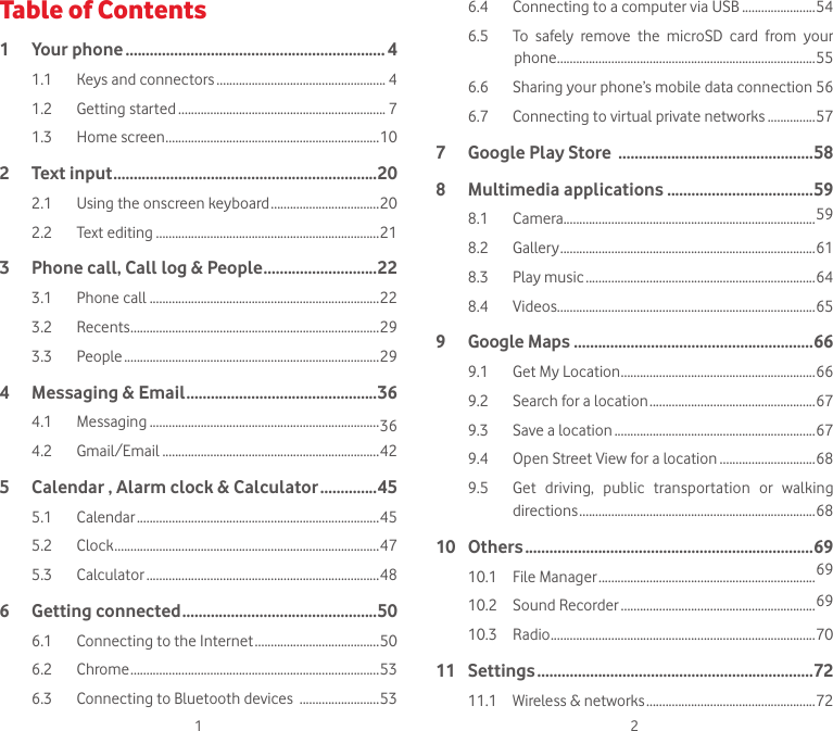 1 2Table of Contents1  Your phone ................................................................ 41.1  Keys and connectors ..................................................... 41.2  Getting started ................................................................. 71.3  Home screen ...................................................................102  Text input .................................................................202.1  Using the onscreen keyboard ..................................202.2  Text editing ......................................................................213   Phone call, Call log &amp; People ............................223.1  Phone call ........................................................................223.2  Recents ..............................................................................293.3  People ................................................................................294   Messaging &amp; Email ...............................................364.1  Messaging ........................................................................364.2  Gmail/Email ....................................................................425   Calendar , Alarm clock &amp; Calculator ..............455.1  Calendar ............................................................................455.2  Clock ...................................................................................475.3  Calculator .........................................................................486  Getting connected ................................................506.1  Connecting to the Internet .......................................506.2  Chrome ..............................................................................536.3  Connecting to Bluetooth devices  .........................536.4  Connecting to a computer via USB .......................546.5  To  safely  remove  the  microSD  card  from  your               phone .................................................................................556.6   Sharing your phone’s mobile data connection 566.7   Connecting to virtual private networks ...............577  Google Play Store  ................................................588  Multimedia applications ....................................598.1  Camera...............................................................................598.2  Gallery ................................................................................618.3  Play music ........................................................................648.4  Videos.................................................................................659  Google Maps  ...........................................................669.1  Get My Location .............................................................669.2  Search for a location ....................................................679.3  Save a location ...............................................................679.4  Open Street View for a location ..............................689.5   Get  driving,  public  transportation  or  walking directions ..........................................................................6810  Others .......................................................................6910.1  File Manager ....................................................................6910.2  Sound Recorder .............................................................6910.3  Radio ...................................................................................7011  Settings ....................................................................7211.1  Wireless &amp; networks .....................................................72
