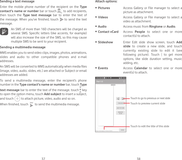 37 38Sending a text messageEnter  the  mobile  phone  number  of  the  recipient  on  the  Type contact&apos;s name or number bar or touch   to add recipients, then  touch  the  Type  text  message  bar  to  enter  the  text  of the  message.  When you’ve  finished,  touch   to  send  the  text message. An SMS of more than 160 characters will be charged as several SMS.  Specific  letters  (like accents, for  example) will also increase the size of the SMS, so this may cause multiple SMS to be sent to your recipient.Sending a multimedia messageMMS enables you to send video clips, images, photos, animations, slides  and  audio  to  other  compatible  phones  and  e-mail addresses. An SMS will be converted to MMS automatically when media files (image, video, audio, slides, etc.) are attached or Subject or email addresses are added.To  send  a  multimedia  message,  enter  the  recipient’s  phone number in the Type contact&apos;s name or number bar, touch Type text message bar to enter the text of the message. touch   key to open the option menu, touch Add subject to insert a subject, and touch   to attach picture, video, audio and so on. When finished, touch   to send the multimedia message. Attach options:• Pictures Access  Gallery  or  File manager  to select  a picture as attachment.• Videos Access Gallery  or File  manager  to  select  a video as attachment.• Audio Access music from Ringtone or Audio. • Contact vCard Access  People  to  select  one  or  more contact(s) to attach.• Slideshow Enter  Edit  slide  show  screen,  touch  Add slide  to  create  a  new  slide,  and  touch currently  existing  slide  to  edit  it  (see following  picture).  Touch    to  get  more options,  like  slide  duration  setting,  music adding, etc.• Events Access  Calendar  to  select  one  or  more event(s) to attach. Touch to go to previous or next slideTouch to preview current slideTouch to edit the title of this slide