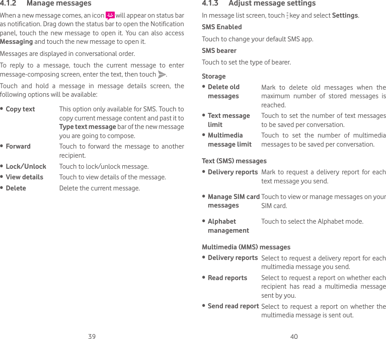 39 404.1.2  Manage messagesWhen a new message comes, an icon   will appear on status bar as notification. Drag down the status bar to open the Notification panel,  touch  the new  message to  open  it. You  can  also access Messaging and touch the new message to open it. Messages are displayed in conversational order.To  reply  to  a  message,  touch  the  current  message  to  enter message-composing screen, enter the text, then touch  .Touch  and  hold  a  message  in  message  details  screen,  the following options will be available:• Copy text This option only available for SMS. Touch to copy current message content and past it to Type text message bar of the new message you are going to compose.• Forward Touch  to  forward  the  message  to  another recipient.• Lock/Unlock Touch to lock/unlock message.• View details Touch to view details of the message.• Delete Delete the current message.4.1.3  Adjust message settingsIn message list screen, touch   key and select Settings.SMS EnabledTouch to change your default SMS app.SMS bearerTouch to set the type of bearer.Storage• Delete old messagesMark  to  delete  old  messages  when  the maximum  number  of  stored  messages  is reached.• Text message limitTouch to set the  number  of  text  messages to be saved per conversation.• Multimedia message limitTouch  to  set  the  number  of  multimedia messages to be saved per conversation.Text (SMS) messages • Delivery reports Mark  to  request  a  delivery  report  for  each text message you send.• Manage SIM card messagesTouch to view or manage messages on your SIM card.• Alphabet managementTouch to select the Alphabet mode.Multimedia (MMS) messages • Delivery reports Select to request a delivery report for each multimedia message you send.• Read reports Select to request a report on whether each recipient  has  read  a  multimedia  message sent by you.• Send read report Select  to  request  a  report  on  whether  the multimedia message is sent out.