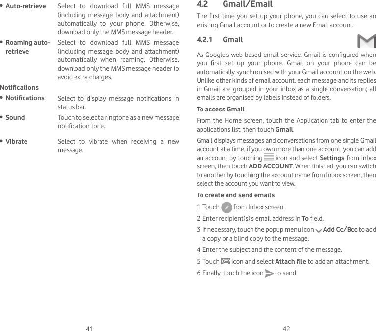 41 42• Auto-retrieve  Select  to  download  full  MMS  message (including  message  body  and  attachment) automatically  to  your  phone.  Otherwise, download only the MMS message header.• Roaming auto-retrieveSelect  to  download  full  MMS  message (including  message  body  and  attachment) automatically  when  roaming.  Otherwise, download only the MMS message header to avoid extra charges.Notifications• Notifications Select  to  display  message  notifications  in status bar.• Sound Touch to select a ringtone as a new message notification tone.• Vibrate Select  to  vibrate  when  receiving  a  new message.4.2  Gmail/EmailThe first time you set up your phone,  you  can  select to use  an existing Gmail account or to create a new Email account. 4.2.1  Gmail As Google’s web-based email  service, Gmail  is configured when you  first  set  up  your  phone.  Gmail  on  your  phone  can  be automatically synchronised with your Gmail account on the web. Unlike other kinds of email account, each message and its replies in Gmail are grouped in your  inbox  as  a  single conversation; all emails are organised by labels instead of folders.To access GmailFrom  the Home  screen, touch the  Application  tab to enter  the applications list, then touch Gmail.Gmail displays messages and conversations from one single Gmail account at a time, if you own more than one account, you can add an account by touching   icon and select Settings from Inbox screen, then touch ADD ACCOUNT. When finished, you can switch to another by touching the account name from Inbox screen, then select the account you want to view.To create and send emails1 Touch   from Inbox screen.2 Enter recipient(s)’s email address in To field. 3 If necessary, touch the popup menu icon   Add Cc/Bcc to add a copy or a blind copy to the message.4 Enter the subject and the content of the message.5 Touch   icon and select Attach file to add an attachment.6 Finally, touch the icon   to send. 