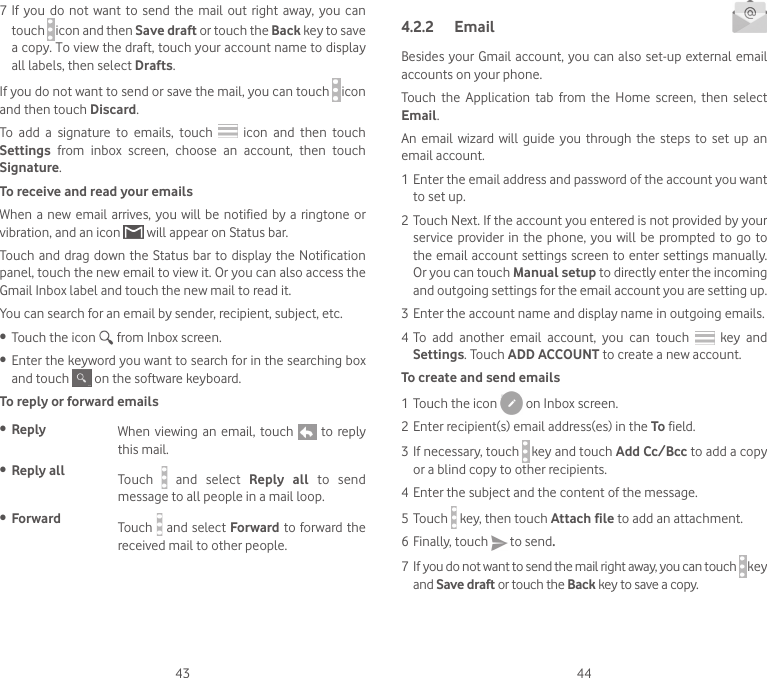 43 447 If  you do  not want  to send  the mail  out right  away,  you  can touch   icon and then Save draft or touch the Back key to save a copy. To view the draft, touch your account name to display all labels, then select Drafts.If you do not want to send or save the mail, you can touch   icon and then touch Discard.To  add  a  signature  to  emails,  touch    icon and  then  touch Settings  from  inbox  screen,  choose  an  account,  then  touch Signature.To receive and read your emails When a  new  email  arrives, you will be notified  by  a  ringtone or vibration, and an icon   will appear on Status bar. Touch and drag down the Status bar to display the Notification panel, touch the new email to view it. Or you can also access the Gmail Inbox label and touch the new mail to read it.You can search for an email by sender, recipient, subject, etc.• Touch the icon   from Inbox screen.• Enter the keyword you want to search for in the searching box and touch   on the software keyboard.  To reply or forward emails• Reply  When  viewing  an email,  touch    to reply this mail.  • Reply all  Touch    and  select  Reply  all  to  send message to all people in a mail loop.• Forward Touch   and select Forward to forward the received mail to other people.4.2.2  Email Besides your Gmail account, you can also set-up external email accounts on your phone.Touch  the  Application  tab  from  the  Home  screen,  then  select Email.An  email  wizard will  guide you  through the  steps to  set up  an email account.1 Enter the email address and password of the account you want to set up.2 Touch Next. If the account you entered is not provided by your service  provider in  the  phone, you will  be  prompted to  go to the email account settings screen to enter settings manually. Or you can touch Manual setup to directly enter the incoming and outgoing settings for the email account you are setting up.3 Enter the account name and display name in outgoing emails.4 To  add  another  email  account,  you  can  touch  key and Settings. Touch ADD ACCOUNT to create a new account.To create and send emails1 Touch the icon   on Inbox screen.2 Enter recipient(s) email address(es) in the To field.3 If necessary, touch  key and touch Add Cc/Bcc to add a copy or a blind copy to other recipients.4 Enter the subject and the content of the message.5 Touch  key, then touch Attach file to add an attachment.6 Finally, touch   to send.7 If you do not want to send the mail right away, you can touch  key and Save draft or touch the Back key to save a copy. 