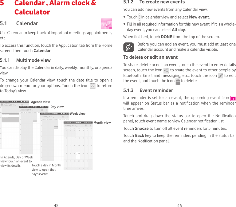 45 465   Calendar , Alarm clock &amp; Calculator 5.1  Calendar Use Calendar to keep track of important meetings, appointments, etc.To access this function, touch the Application tab from the Home screen, then touch Calendar.5.1.1  Multimode viewYou can display the Calendar in daily, weekly, monthly, or agenda view. To  change  your  Calendar  view,  touch  the  date  title  to  open  a drop-down menu for your options. Touch the  icon   to return to Today’s view.In Agenda, Day or Week view touch an event to view its details. Touch a day in Month view to open that day’s events.Agenda viewDay viewWeek viewMonth view5.1.2  To create new eventsYou can add new events from any Calendar view. • Touch   in calendar view and select New event.• Fill in all required information for this new event. If it is a whole-day event, you can select All day.When finished, touch DONE from the top of the screen.Before you can add an event, you must add at least one Calendar account and make a calendar visible.To delete or edit an eventTo share, delete or edit an event, touch the event to enter details screen, touch the icon   to share the event to other people by Bluetooth, Email and messaging, etc., touch the icon   to edit the event, and touch the icon   to delete.5.1.3  Event reminderIf  a  reminder  is  set  for  an  event,  the  upcoming  event  icon   will  appear  on  Status  bar  as  a  notification  when  the  reminder time arrives. Touch  and  drag  down  the  status  bar  to  open  the  Notification panel, touch event name to view Calendar notification list.Touch Snooze to turn off all event reminders for 5 minutes.Touch Back key to keep the reminders pending in the status bar and the Notification panel.