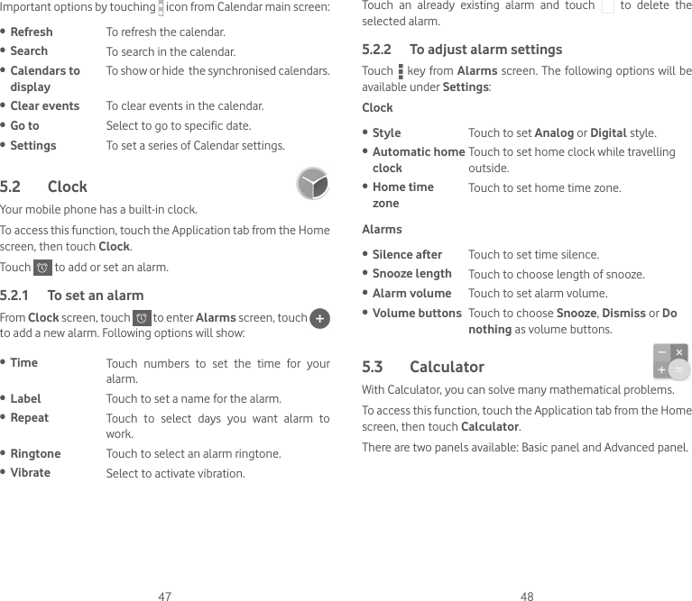 47 48Important options by touching   icon from Calendar main screen:• Refresh To refresh the calendar.• Search To search in the calendar.• Calendars to displayTo show or hide  the synchronised calendars.• Clear events To clear events in the calendar.• Go to Select to go to specific date.• Settings To set a series of Calendar settings.5.2  Clock Your mobile phone has a built-in clock.To access this function, touch the Application tab from the Home screen, then touch Clock.Touch   to add or set an alarm.5.2.1  To set an alarmFrom Clock screen, touch   to enter Alarms screen, touch   to add a new alarm. Following options will show:• Time Touch  numbers  to  set  the  time  for  your alarm.• Label Touch to set a name for the alarm.• Repeat Touch  to  select  days  you  want  alarm  to work.• Ringtone Touch to select an alarm ringtone.• Vibrate Select to activate vibration.Touch  an  already  existing  alarm  and  touch    to  delete  the selected alarm.5.2.2  To adjust alarm settingsTouch   key from Alarms screen. The following options will be available under Settings:Clock• Style Touch to set Analog or Digital style.• Automatic home clockTouch to set home clock while travelling outside. • Home time  zoneTouch to set home time zone.Alarms• Silence after Touch to set time silence.• Snooze length Touch to choose length of snooze.• Alarm volume Touch to set alarm volume.• Volume buttons Touch to choose Snooze, Dismiss or Do nothing as volume buttons.5.3  Calculator With Calculator, you can solve many mathematical problems.To access this function, touch the Application tab from the Home screen, then touch Calculator.There are two panels available: Basic panel and Advanced panel. 