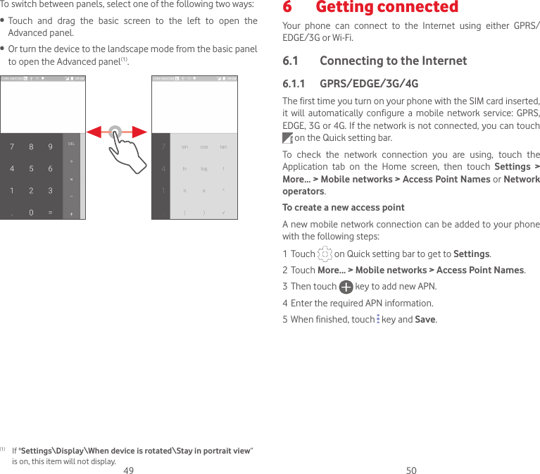 49 50To switch between panels, select one of the following two ways:• Touch  and  drag  the  basic  screen  to  the  left  to  open  the Advanced panel. • Or turn the device to the landscape mode from the basic panel to open the Advanced panel(1).(1)  If &quot;Settings\Display\When device is rotated\Stay in portrait view” is on, this item will not display.6  Getting connected Your  phone  can  connect  to  the  Internet  using  either  GPRS/EDGE/3G or Wi-Fi.6.1  Connecting to the Internet6.1.1  GPRS/EDGE/3G/4GThe first time you turn on your phone with the SIM card inserted, it  will automatically  configure  a mobile  network  service:  GPRS, EDGE, 3G or 4G. If the network is not connected, you can touch   on the Quick setting bar.To  check  the  network  connection  you  are  using,  touch  the Application  tab  on  the  Home  screen,  then  touch  Settings  &gt; More... &gt; Mobile networks &gt; Access Point Names or Network operators.To create a new access pointA new mobile network connection can be added to your phone with the following steps:1 Touch   on Quick setting bar to get to Settings.2 Touch More... &gt; Mobile networks &gt; Access Point Names.3 Then touch   key to add new APN.4 Enter the required APN information.5 When finished, touch   key and Save.