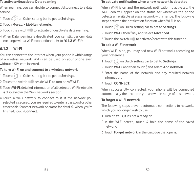 51 52To activate/deactivate Data roamingWhen roaming, you can decide to connect/disconnect to a data service. 1 Touch   on Quick setting bar to get to Settings.2 Touch More... &gt; Mobile networks.3 Touch the switch  to activate or deactivate data roaming.4 When Data roaming is  deactivated,  you  can still perform data exchange with a Wi-Fi connection (refer to &quot;6.1.2 Wi-Fi&quot;).6.1.2  Wi-FiYou can connect to the Internet when your phone is within range of  a  wireless  network.  Wi-Fi  can  be  used  on  your  phone  even without a SIM card inserted.To turn Wi-Fi on and connect to a wireless network1 Touch   on Quick setting bar to get to Settings.2 Touch the switch   beside Wi-Fi to turn on/off Wi-Fi.3 Touch Wi-Fi: detailed information of all detected Wi-Fi networks is displayed in the Wi-Fi networks section.4 Touch  a  Wi-Fi  network  to  connect  to  it.  If  the  network  you selected is secured, you are required to enter a password or other credentials (contact network  operator for details). When you’re finished, touch Connect. To activate notification when a new network is detectedWhen  Wi-Fi  is  on  and  the  network  notification  is  activated,  the Wi-Fi  icon  will  appear  on  the  status  bar  whenever  the  phone detects an available wireless network within range. The following steps activate the notification function when Wi-Fi is on:1 Touch   on Quick setting bar to get to Settings.2 Touch Wi-Fi, then   key and select Advanced. 3 Touch the switch   to activate/deactivate this function. To add a Wi-Fi networkWhen Wi-Fi is on, you may add new Wi-Fi networks according to your preference. 1 Touch   on Quick setting bar to get to Settings.2 Touch Wi-Fi, and then touch   and select Add network.3 Enter  the  name  of  the  network  and  any  required  network information.4 Touch CONNECT.When  successfully  connected,  your  phone  will  be  connected automatically the next time you are within range of this network.To forget a Wi-Fi networkThe following steps prevent automatic connections to networks which you no longer wish to use.1 Turn on Wi-Fi, if it’s not already on.2 In  the  Wi-Fi  screen,  touch  &amp;  hold  the  name  of  the  saved network.3 Touch Forget network in the dialogue that opens.