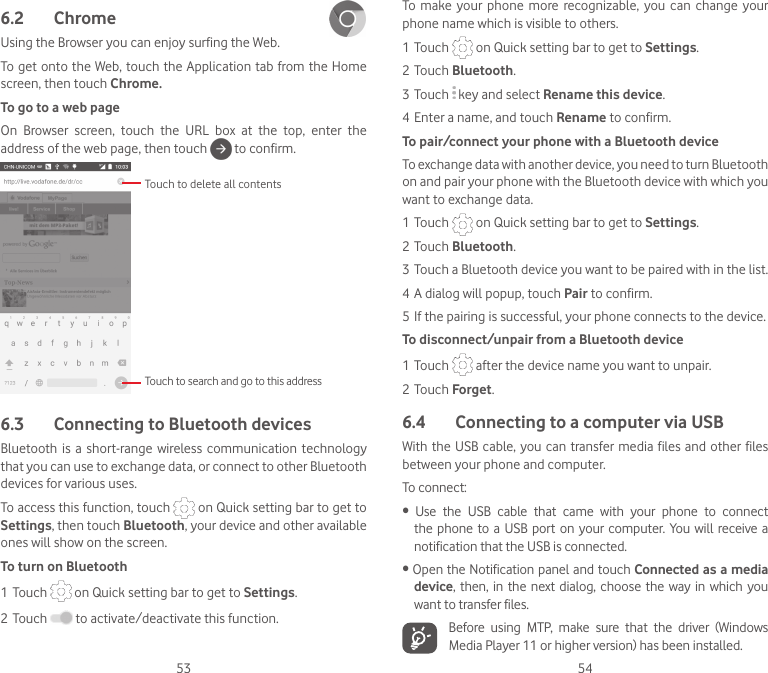 53 546.2  Chrome Using the Browser you can enjoy surfing the Web.To get onto the Web, touch the Application tab from the Home screen, then touch Chrome.To go to a web pageOn  Browser  screen,  touch  the  URL  box  at  the  top,  enter  the address of the web page, then touch   to confirm. Touch to delete all contentsTouch to search and go to this address6.3  Connecting to Bluetooth devices Bluetooth is  a  short-range wireless communication technology that you can use to exchange data, or connect to other Bluetooth devices for various uses. To access this function, touch   on Quick setting bar to get to Settings, then touch Bluetooth, your device and other available ones will show on the screen.To turn on Bluetooth1 Touch   on Quick setting bar to get to Settings.2 Touch   to activate/deactivate this function.To  make your  phone  more  recognizable,  you  can  change your phone name which is visible to others.1 Touch   on Quick setting bar to get to Settings.2 Touch Bluetooth.3 Touch   key and select Rename this device.4 Enter a name, and touch Rename to confirm.To pair/connect your phone with a Bluetooth device To exchange data with another device, you need to turn Bluetooth on and pair your phone with the Bluetooth device with which you want to exchange data.1 Touch   on Quick setting bar to get to Settings.2 Touch Bluetooth.3 Touch a Bluetooth device you want to be paired with in the list.4 A dialog will popup, touch Pair to confirm.5 If the pairing is successful, your phone connects to the device.To disconnect/unpair from a Bluetooth device1 Touch   after the device name you want to unpair.2 Touch Forget.6.4  Connecting to a computer via USBWith the USB  cable, you can transfer media files and other files between your phone and computer. To connect:• Use the USB cable that came with your phone to connectthe phone to a USB port  on your computer.  You will receive a notification that the USB is connected.•OpentheNotificationpanelandtouchConnected as a media device, then,  in  the next  dialog, choose the  way in which you want to transfer files.Before  using  MTP,  make  sure  that  the  driver  (Windows Media Player 11 or higher version) has been installed.