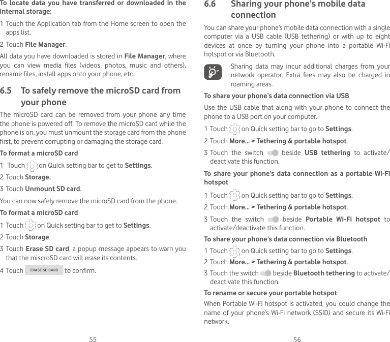 55 56To  locate  data  you  have  transferred  or  downloaded  in  the internal storage:1 Touch the Application tab from the Home screen to open the apps list.2 Touch File Manager.All data you have downloaded is stored in File Manager, where you  can  view  media  files  (videos,  photos,  music  and  others), rename files, install apps onto your phone, etc.6.5  To safely remove the microSD card from your phoneThe  microSD  card  can  be  removed  from  your  phone  any  time the phone is powered off. To remove the microSD card while the phone is on, you must unmount the storage card from the phone first, to prevent corrupting or damaging the storage card.To format a microSD card1  Touch   on Quick setting bar to get to Settings.2 Touch Storage.3 Touch Unmount SD card.You can now safely remove the microSD card from the phone.To format a microSD card1 Touch   on Quick setting bar to get to Settings.2 Touch Storage.3 Touch Erase SD card, a popup message appears to warn you that the miscroSD card will erase its contents. 4 Touch   to confirm.6.6   Sharing your phone’s mobile data connectionYou can share your phone’s mobile data connection with a single computer  via  a  USB  cable  (USB  tethering)  or  with  up  to  eight devices  at  once  by  turning  your  phone  into  a  portable  Wi-Fi hotspot or via Bluetooth.Sharing  data  may  incur  additional  charges  from  your network  operator.  Extra  fees  may  also  be  charged  in roaming areas.To share your phone’s data connection via USBUse the  USB cable  that  along  with your  phone  to connect  the phone to a USB port on your computer.1 Touch   on Quick setting bar to go to Settings.2 Touch More... &gt; Tethering &amp; portable hotspot.3 Touch  the  switch    beside  USB  tethering  to  activate/deactivate this function.To  share  your phone’s data  connection as  a portable  Wi-Fi hotspot1 Touch   on Quick setting bar to go to Settings.2 Touch More... &gt; Tethering &amp; portable hotspot.3 Touch  the  switch    beside  Portable  Wi-Fi  hotspot  to activate/deactivate this function. To share your phone’s data connection via Bluetooth1 Touch   on Quick setting bar to go to Settings.2 Touch More... &gt; Tethering &amp; portable hotspot.3 Touch the switch   beside Bluetooth tethering to activate/deactivate this function.To rename or secure your portable hotspotWhen Portable Wi-Fi hotspot is activated, you could  change the name  of  your phone’s  Wi-Fi network  (SSID)  and secure its  Wi-Fi network.