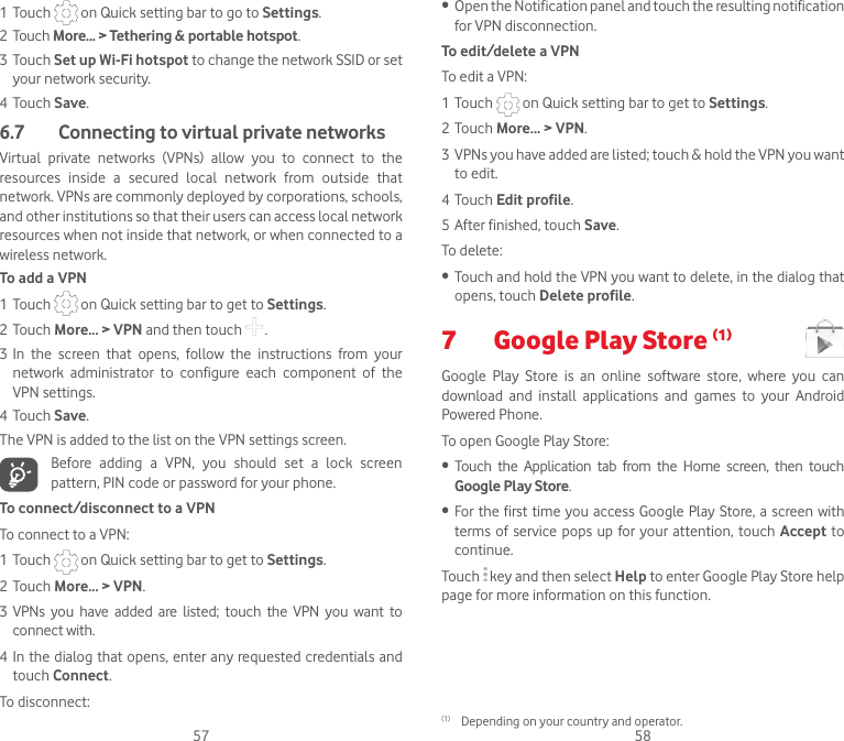 57 581 Touch   on Quick setting bar to go to Settings.2 Touch More... &gt; Tethering &amp; portable hotspot.3 Touch Set up Wi-Fi hotspot to change the network SSID or set your network security.4 Touch Save.6.7   Connecting to virtual private networksVirtual  private  networks  (VPNs)  allow  you  to  connect  to  the resources  inside  a  secured  local  network  from  outside  that network. VPNs are commonly deployed by corporations, schools, and other institutions so that their users can access local network resources when not inside that network, or when connected to a wireless network.To add a VPN1 Touch   on Quick setting bar to get to Settings.2 Touch More... &gt; VPN and then touch   .3 In  the  screen  that  opens,  follow  the  instructions  from  your network  administrator  to  configure  each  component  of  the VPN settings.4 Touch Save.The VPN is added to the list on the VPN settings screen.Before  adding  a  VPN,  you  should  set  a  lock  screen pattern, PIN code or password for your phone.To connect/disconnect to a VPNTo connect to a VPN:1 Touch   on Quick setting bar to get to Settings.2 Touch More... &gt; VPN.3 VPNs  you  have  added  are  listed;  touch  the  VPN  you  want  to connect with.4 In the dialog that opens, enter any requested credentials and touch Connect.To disconnect:• Open the Notification panel and touch the resulting notification for VPN disconnection.To edit/delete a VPNTo edit a VPN:1 Touch   on Quick setting bar to get to Settings.2 Touch More... &gt; VPN.3 VPNs you have added are listed; touch &amp; hold the VPN you want to edit.4 Touch Edit profile.5 After finished, touch Save.To delete:• Touch and hold the VPN you want to delete, in the dialog that opens, touch Delete profile.7  Google Play Store (1) Google  Play  Store  is  an  online  software  store,  where  you  can download  and  install  applications  and  games  to  your  Android Powered Phone.To open Google Play Store:• Touch  the  Application  tab  from  the  Home  screen,  then  touch Google Play Store.• For the first time you access Google Play Store, a screen with terms of service  pops  up  for your attention, touch  Accept to continue.Touch   key and then select Help to enter Google Play Store help page for more information on this function.(1)  Depending on your country and operator.