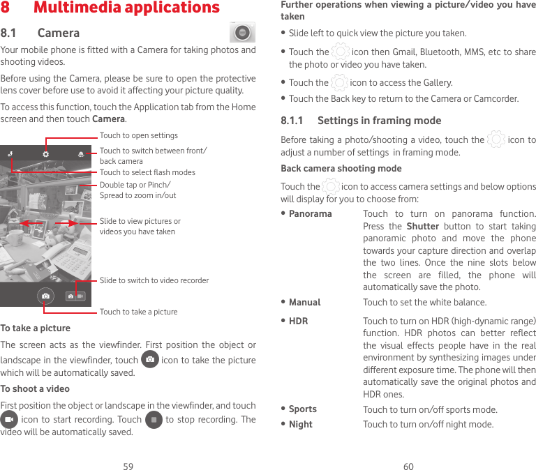 59 608  Multimedia applications8.1  Camera Your mobile phone is fitted with a Camera for taking photos and shooting videos.Before using the Camera, please be sure to open the protective lens cover before use to avoid it affecting your picture quality.To access this function, touch the Application tab from the Home screen and then touch Camera.Slide to switch to video recorderTouch to open settingsSlide to view pictures or videos you have takenDouble tap or Pinch/Spread to zoom in/outTouch to switch between front/back cameraTouch to select flash modesTouch to take a pictureTo take a pictureThe  screen  acts  as  the  viewfinder.  First  position  the  object  or landscape in the viewfinder, touch   icon to take the picture which will be automatically saved.  To shoot a videoFirst position the object or landscape in the viewfinder, and touch    icon  to  start  recording. Touch    to stop  recording.  The video will be automatically saved. Further operations when viewing a picture/video you have taken• Slide left to quick view the picture you taken.• Touch the   icon then Gmail, Bluetooth, MMS, etc to share the photo or video you have taken.• Touch the   icon to access the Gallery.• Touch the Back key to return to the Camera or Camcorder.8.1.1  Settings in framing modeBefore taking  a photo/shooting  a video, touch  the   icon to adjust a number of settings  in framing mode.Back camera shooting modeTouch the   icon to access camera settings and below options will display for you to choose from:• Panorama Touch  to  turn  on  panorama  function. Press  the  Shutter  button  to  start  taking panoramic  photo  and  move  the  phone towards your capture direction and overlap the  two  lines.  Once  the  nine  slots  below the  screen  are  filled,  the  phone  will automatically save the photo.• Manual Touch to set the white balance.• HDR Touch to turn on HDR (high-dynamic range) function.  HDR  photos  can  better  reflect the  visual  effects  people  have  in  the  real environment by synthesizing images under different exposure time. The phone will then automatically save  the  original photos and HDR ones.• Sports Touch to turn on/off sports mode.• Night Touch to turn on/off night mode.