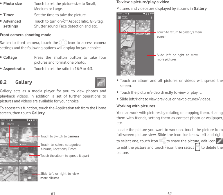 61 62• Photo size Touch to set the picture size to Small, Medium or Large.• Timer Set the time to take the picture.• Advanced settingsTouch to turn on/off Aspect ratio, GPS tag, Shutter sound, Face detection and etc.Front camera shooting modeSwitch  to  front  camera,  touch  the    icon  to  access  camera settings and the following options will display for your choice: • Collage Press  the  shutton  button  to  take  four pictures and format one photo..• Aspect ratio Touch to set the ratio to 16:9 or 4:3.8.2  Gallery Gallery  acts  as  a  media  player  for  you  to  view  photos  and playback  videos.  In  addition,  a  set  of  further  operations  to pictures and videos are available for your choice.To access this function, touch the Application tab from the Home screen, then touch Gallery. Touch to Switch to camera Touch  to  select  categories: Albums, Locations, TimesTouch the album to spread it apartSlide  left  or  right  to  view more albumsTo view a picture/play a videoPictures and videos are displayed by albums in Gallery.Touch to return to gallery’s main screenSlide  left  or  right  to  view more pictures• Touch  an  album  and  all  pictures  or  videos  will  spread  the screen.• Touch the picture/video directly to view or play it.• Slide left/right to view previous or next pictures/videos.Working with picturesYou can work with pictures by rotating or cropping them, sharing them  with  friends, setting  them  as contact photo  or  wallpaper, etc.Locate the picture you want to work on, touch the picture from full-screen picture  view.  Slide the  icon  bar below  left  and right to select one, touch icon   to share the picture, edit icon to edit the picture and touch   icon then select   to delete the picture.