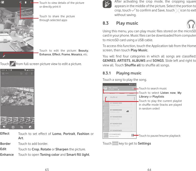 63 64Touch  to  edit  the  picture:  Beauty, Enhance, Effect, Frame, Mosaics, etc. Touch  to  share  the  picture through selected appsTouch to view details of the picture or directly print itTouch   from full-screen picture view to edit a picture.Effect Touch  to  set  effect  of  Lomo,  Portrait,  Fashion  or Art.Border Touch to add border.Edit Touch to Crop, Rotate or Sharpen the picture.Enhance Touch to open Toning color and Smart fill light.After  activating  the  crop  mode,  the  cropping  square appears in the middle of the picture. Select the portion to crop, touch   to confirm and Save, touch   icon to exit without saving.8.3  Play music Using this menu, you can play music files stored on the microSD card in your phone. Music files can be downloaded from computer to microSD card using a USB cable.To access this function, touch the Application tab from the Home screen, then touch Play Music.You  will  find  four  categories  in  which  all  songs  are  classified: GENRES, ARTISTS, ALBUMS and SONGS. Slide left and right to view all. Touch Shuffle all to shuffle all songs.8.3.1  Playing musicTouch a song to play the song.Touch  to play  the current playlist in shuffle mode (tracks are played in random order)Touch  to  select  Listen  now,  My Library or PlaylistsTouch to search musicTouch to pause/resume playbackTouch   key to get to Settings