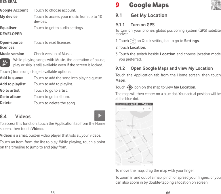 65 66GENERALGoogle Account Touch to choose account.My device Touch to access your music from up to 10 devices.Equaliser Touch to get to audio settings.DEVELOPEROpen-source licencesTouch to read licences.Music version Check version of Music.While playing songs with Music, the operation of pause, play or skip is still available even if the screen is locked.Touch   from songs to get available options:Add to queue Touch to add the song into playing queue.Add to playlist Touch to add to playlist.Go to artist Touch to go to artist.Go to album Touch to go to album.Delete Touch to delete the song.8.4  Videos To access this function, touch the Application tab from the Home screen, then touch VideosVideos is a small built-in video player that lists all your videos.Touch an item from the list to play. While playing, touch a point on the timeline to jump to and play from.9  Google Maps  9.1  Get My Location9.1.1   Turn on GPSTo  turn  on  your  phone’s  global  positioning  system  (GPS) satellite receiver:1 Touch   on Quick setting bar to go to Settings.2 Touch Location.3 Touch the switch beside Location and choose location mode you preferred.9.1.2  Open Google Maps and view My LocationTouch  the  Application  tab  from  the  Home  screen,  then  touch Maps. Touch   icon on the map to view My Location. The map will then center on a blue dot. Your actual position will be at the blue dot.To move the map, drag the map with your finger. To zoom in and out of a map, pinch or spread your fingers, or you can also zoom in by double-tapping a location on screen.