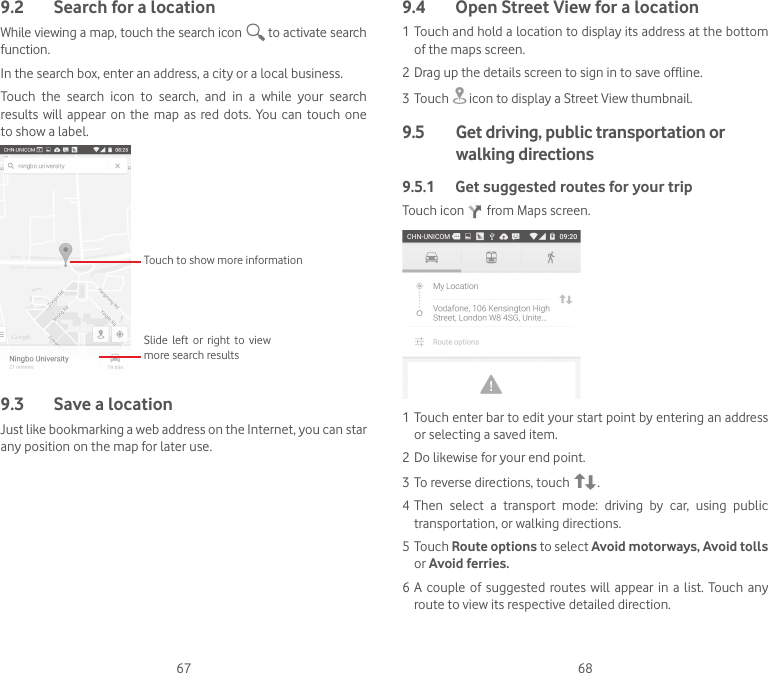 67 689.2  Search for a locationWhile viewing a map, touch the search icon   to activate search function.In the search box, enter an address, a city or a local business. Touch  the  search  icon  to  search,  and  in  a  while  your  search results  will appear  on  the  map  as red  dots.  You can  touch one to show a label. Slide  left  or  right  to  view more search resultsTouch to show more information9.3  Save a locationJust like bookmarking a web address on the Internet, you can star any position on the map for later use. 9.4  Open Street View for a location1 Touch and hold a location to display its address at the bottom of the maps screen. 2 Drag up the details screen to sign in to save offline.3 Touch   icon to display a Street View thumbnail.9.5   Get driving, public transportation or walking directions9.5.1  Get suggested routes for your tripTouch icon   from Maps screen.1 Touch enter bar to edit your start point by entering an address or selecting a saved item.2 Do likewise for your end point. 3 To reverse directions, touch  .4 Then  select  a  transport  mode:  driving  by  car,  using  public transportation, or walking directions. 5 Touch Route options to select Avoid motorways, Avoid tolls or Avoid ferries.6 A  couple of  suggested routes will  appear  in a  list. Touch  any route to view its respective detailed direction.