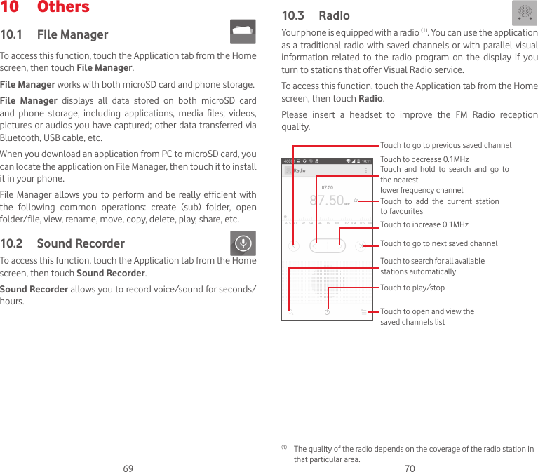 69 7010  Others10.1  File Manager To access this function, touch the Application tab from the Home screen, then touch File Manager.File Manager works with both microSD card and phone storage. File  Manager  displays  all  data  stored  on  both  microSD  card and  phone  storage,  including  applications,  media  files;  videos, pictures or audios you have captured; other data transferred via Bluetooth, USB cable, etc. When you download an application from PC to microSD card, you can locate the application on File Manager, then touch it to install it in your phone.File Manager allows you to perform and  be  really  efficient with the  following  common  operations:  create  (sub)  folder,  open folder/file, view, rename, move, copy, delete, play, share, etc.10.2  Sound Recorder To access this function, touch the Application tab from the Home screen, then touch Sound Recorder.Sound Recorder allows you to record voice/sound for seconds/hours.10.3  Radio Your phone is equipped with a radio (1). You can use the application as a traditional radio with saved channels or with parallel visual information  related  to  the  radio  program  on the  display  if  you turn to stations that offer Visual Radio service.  To access this function, touch the Application tab from the Home screen, then touch Radio.Please  insert  a  headset  to  improve  the  FM  Radio  reception quality. Touch to play/stopTouch to increase 0.1MHzTouch to search for all available stations automaticallyTouch to go to next saved channelTouch  to  add  the  current  station to favouritesTouch to go to previous saved channelTouch to decrease 0.1MHzTouch  and  hold  to  search  and  go  to the nearestlower frequency channelTouch to open and view the saved channels list (1)  The quality of the radio depends on the coverage of the radio station in that particular area.