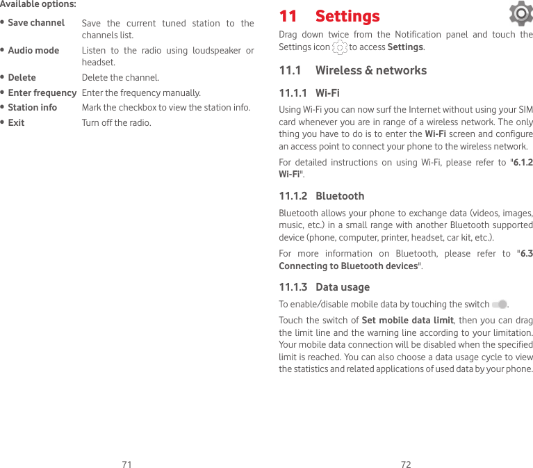 71 72Available options:• Save channel Save  the  current  tuned  station  to  the channels list.• Audio mode Listen  to  the  radio  using  loudspeaker  or headset.• Delete Delete the channel.• Enter frequency Enter the frequency manually.• Station info Mark the checkbox to view the station info.• Exit Turn off the radio.11  Settings Drag  down  twice  from  the  Notification  panel  and  touch  the Settings icon   to access Settings.11.1  Wireless &amp; networks11.1.1  Wi-FiUsing Wi-Fi you can now surf the Internet without using your SIM card whenever you are in range of a wireless network. The  only thing you have to do is to enter the Wi-Fi screen and configure an access point to connect your phone to the wireless network.For  detailed  instructions  on  using  Wi-Fi,  please  refer  to  &quot;6.1.2 Wi-Fi&quot;.11.1.2  BluetoothBluetooth allows your phone to exchange data (videos, images, music, etc.)  in  a small range with another  Bluetooth  supported device (phone, computer, printer, headset, car kit, etc.).For  more  information  on  Bluetooth,  please  refer  to  &quot;6.3 Connecting to Bluetooth devices&quot;.11.1.3  Data usageTo enable/disable mobile data by touching the switch  . Touch the  switch  of Set mobile  data  limit, then you  can  drag the limit line and the warning  line  according to  your  limitation. Your mobile data connection will be disabled when the specified limit is reached. You can also choose a data usage cycle to view the statistics and related applications of used data by your phone.