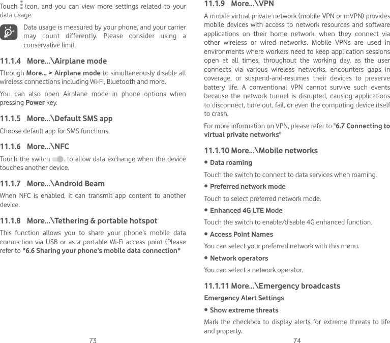 73 74Touch    icon,  and  you  can  view  more  settings  related  to  your data usage.Data usage is measured by your phone, and your carrier may  count  differently.  Please  consider  using  a conservative limit.11.1.4  More...\Airplane modeThrough More... &gt; Airplane mode to simultaneously disable all wireless connections including Wi-Fi, Bluetooth and more. You  can  also  open  Airplane  mode  in  phone  options  when pressing Power key.11.1.5  More...\Default SMS appChoose default app for SMS functions.11.1.6  More...\NFCTouch the switch  . to allow data  exchange when the device touches another device.11.1.7  More...\Android BeamWhen  NFC  is  enabled,  it  can  transmit  app  content  to  another device.11.1.8  More...\Tethering &amp; portable hotspotThis  function  allows  you  to  share  your  phone’s  mobile  data connection  via  USB  or  as a  portable Wi-Fi  access  point  (Please refer to &quot;6.6 Sharing your phone’s mobile data connection&quot;11.1.9  More...\VPNA mobile virtual private network (mobile VPN or mVPN) provides mobile  devices  with  access  to  network  resources  and  software applications  on  their  home  network,  when  they  connect  via other  wireless  or  wired  networks.  Mobile  VPNs  are  used  in environments where workers need to keep application sessions open  at  all  times,  throughout  the  working  day,  as  the  user connects  via  various  wireless  networks,  encounters  gaps  in coverage,  or  suspend-and-resumes  their  devices  to  preserve battery  life.  A  conventional  VPN  cannot  survive  such  events because  the  network  tunnel  is  disrupted,  causing  applications to disconnect, time out, fail, or even the computing device itself to crash. For more information on VPN, please refer to &quot;6.7 Connecting to virtual private networks&quot;11.1.10 More...\Mobile networks• Data roamingTouch the switch to connect to data services when roaming.• Preferred network modeTouch to select preferred network mode.• Enhanced 4G LTE ModeTouch the switch to enable/disable 4G enhanced function.• Access Point NamesYou can select your preferred network with this menu.• Network operators You can select a network operator.11.1.11 More...\Emergency broadcastsEmergency Alert Settings• Show extreme threatsMark  the  checkbox  to  display  alerts  for  extreme  threats  to  life and property.