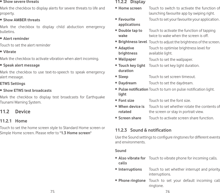 75 76• Show severe threatsMark the checkbox to display alerts for severe threats to life and property.• Show AMBER threatsMark  the  checkbox  to  display  child  abduction  emergency bulletins.• Alert reminderTouch to set the alert reminder• VibrateMark the checkbox to activate vibration when alert incoming.• Speak alert messageMark  the  checkbox  to  use  text-to-speech  to  speak  emergency alert message.ETWS Settings• Show ETWS test broadcastsMark  the  checkbox  to  display  test  broadcasts  for  Earthquake Tsunami Warning System.11.2  Device11.2.1  HomeTouch to set the home screen style to Standard Home screen or Simple Home screen. Please refer to &quot;1.3 Home screen&quot;11.2.2  Display• Home screen Touch  to  switch  to  activate the function of launching favourite app by swiping right.• Favourite applicationsTouch to set your favourite your application .• Double tap to wakeTouch to activate the function of tapping twice to wake when the screen is off.• Brightness level Touch to adjust the brightness of the screen.• Adaptive brightnessTouch to optimise brightness level for available light.• Wallpaper Touch to set the wallpaper.• Touch key light durationTouch to set key light duration.• Sleep Touch to set screen timeout.• Daydream Touch to set the daydream.• Pulse notification lightTouch to turn on pulse notification light.• Font size Touch to set the font size.• When device is rotatedTouch to set whether rotate the contents of the screen or stay in portrait view.• Screen share Touch to activate screen share function.11.2.3  Sound &amp; notificationUse the Sound settings to configure ringtones for different events and environments.Sound• Also vibrate for callsTouch to vibrate phone for incoming calls.• Interruptions Touch to set whether interrupt and priority interruptions.• Phone ringtone Touch  to  set  your  default  incoming  call ringtone.