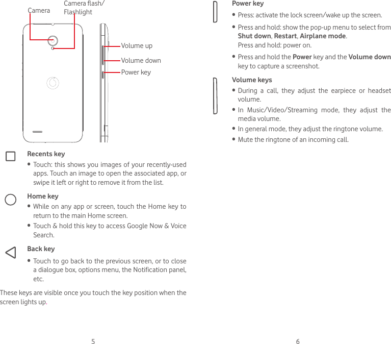 5 6Volume upVolume downPower keyCamera Camera flash/ FlashlightRecents key• Touch: this shows you images  of  your  recently-used apps. Touch an image to open the associated app, or swipe it left or right to remove it from the list. Home key• While on any app or screen, touch the Home  key to return to the main Home screen.• Touch &amp; hold this key to access Google Now &amp; Voice Search.Back key• Touch to go back to the previous screen, or to close a dialogue box, options menu, the Notification panel, etc.These keys are visible once you touch the key position when the screen lights up.Power key• Press: activate the lock screen/wake up the screen.• Press and hold: show the pop-up menu to select from Shut down, Restart, Airplane mode.Press and hold: power on.• Press and hold the Power key and the Volume down key to capture a screenshot. Volume keys • During  a  call,  they  adjust  the  earpiece  or  headset volume.• In  Music/Video/Streaming  mode,  they  adjust  the media volume.• In general mode, they adjust the ringtone volume.• Mute the ringtone of an incoming call.