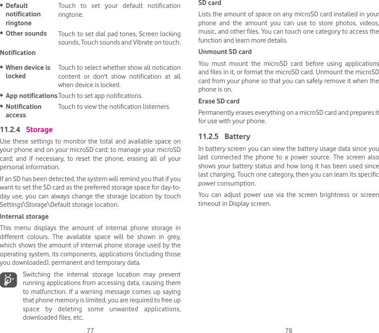 77 78• Default notification ringtoneTouch  to  set  your  default  notification ringtone.• Other sounds Touch to set dial pad tones, Screen locking sounds, Touch sounds and Vibrate on touch. Notification• When device is lockedTouch to select whether show all notication content  or  don&apos;t  show  notification  at  all when device is locked.• App notificationsTouch to set app notifications.• Notification accessTouch to view the notification listerners.11.2.4  StorageUse these  settings  to monitor  the  total and  available space  on your phone and on your microSD card; to manage your microSD card;  and  if  necessary,  to  reset  the  phone,  erasing  all  of  your personal information.If an SD has been detected, the system will remind you that if you want to set the SD card as the preferred storage space for day-to-day use,  you  can always  change  the storage location by  touch Settings\Storage\Default storage location.Internal storageThis  menu  displays  the  amount  of  internal  phone  storage  in different  colours.  The  available  space  will  be  shown  in  grey, which shows the amount of internal phone storage used by the operating system, its components, applications (including those you downloaded), permanent and temporary data.Switching  the  internal  storage  location  may  prevent running applications from accessing data, causing them to  malfunction.  If a warning  message comes up  saying that phone memory is limited, you are required to free up space  by  deleting  some  unwanted  applications, downloaded files, etc.SD cardLists the amount of space on any microSD card installed in your phone  and  the  amount  you  can  use  to  store  photos,  videos, music, and other files. You can touch one category to access the function and learn more details.Unmount SD cardYou  must  mount  the  microSD  card  before  using  applications and files in it, or format the microSD card. Unmount the microSD card from your phone so that you can safely remove it when the phone is on.Erase SD cardPermanently erases everything on a microSD card and prepares it for use with your phone.11.2.5  BatteryIn battery screen you can view the battery usage data since you last  connected  the  phone  to  a  power  source.  The  screen  also shows your  battery status and  how long it has  been used since last charging. Touch one category, then you can learn its specific power consumption. You  can  adjust  power  use  via  the  screen  brightness  or  screen timeout in Display screen.