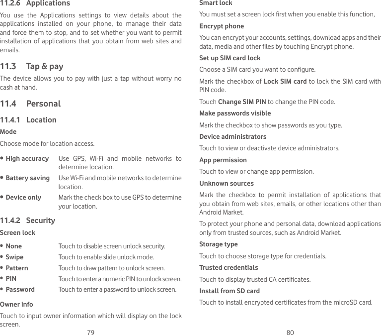 79 8011.2.6  ApplicationsYou  use  the  Applications  settings  to  view  details  about  the applications  installed  on  your  phone,  to  manage  their  data and force them  to stop, and to set whether you  want to permit installation  of  applications  that  you  obtain from  web  sites  and emails.11.3  Tap &amp; payThe  device  allows  you to  pay  with  just  a  tap  without worry  no cash at hand.11.4  Personal11.4.1  LocationModeChoose mode for location access.• High accuracy Use  GPS,  Wi-Fi  and  mobile  networks  to determine location.• Battery saving Use Wi-Fi and mobile networks to determine location.• Device only Mark the check box to use GPS to determine your location.11.4.2  SecurityScreen lock• None Touch to disable screen unlock security.• Swipe Touch to enable slide unlock mode.• Pattern Touch to draw pattern to unlock screen.• PIN Touch to enter a numeric PIN to unlock screen.• Password Touch to enter a password to unlock screen.Owner infoTouch to input owner information which will display on the lock screen.Smart lockYou must set a screen lock first when you enable this function,Encrypt phoneYou can encrypt your accounts, settings, download apps and their data, media and other files by touching Encrypt phone.Set up SIM card lockChoose a SIM card you want to configure.Mark the checkbox of Lock SIM card to lock the  SIM  card with PIN code.Touch Change SIM PIN to change the PIN code.Make passwords visibleMark the checkbox to show passwords as you type.Device administratorsTouch to view or deactivate device administrators.App permissionTouch to view or change app permission.Unknown sources Mark  the  checkbox  to  permit  installation  of  applications  that you obtain from web sites, emails, or other locations other than Android Market.To protect your phone and personal data, download applications only from trusted sources, such as Android Market.Storage typeTouch to choose storage type for credentials.Trusted credentialsTouch to display trusted CA certificates.Install from SD card Touch to install encrypted certificates from the microSD card.
