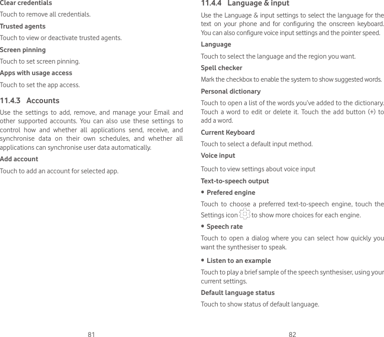 81 82Clear credentialsTouch to remove all credentials.Trusted agentsTouch to view or deactivate trusted agents.Screen pinningTouch to set screen pinning.Apps with usage accessTouch to set the app access.11.4.3  AccountsUse  the  settings  to  add,  remove,  and  manage  your  Email  and other  supported  accounts.  You  can  also  use  these  settings  to control  how  and  whether  all  applications  send,  receive,  and synchronise  data  on  their  own  schedules,  and  whether  all applications can synchronise user data automatically.Add accountTouch to add an account for selected app. 11.4.4  Language &amp; inputUse the Language &amp; input settings to select the language for the text  on  your  phone  and  for  configuring  the  onscreen  keyboard. You can also configure voice input settings and the pointer speed.LanguageTouch to select the language and the region you want.Spell checkerMark the checkbox to enable the system to show suggested words.Personal dictionaryTouch to open a list of the words you’ve added to the dictionary. Touch  a  word  to edit  or delete  it.  Touch  the  add  button  (+)  to add a word.Current KeyboardTouch to select a default input method.Voice inputTouch to view settings about voice inputText-to-speech output• Prefered engineTouch  to  choose  a  preferred  text-to-speech  engine,  touch  the Settings icon   to show more choices for each engine.• Speech rateTouch  to  open a  dialog  where  you  can select how  quickly  you want the synthesiser to speak.• Listen to an exampleTouch to play a brief sample of the speech synthesiser, using your current settings.Default language statusTouch to show status of default language.