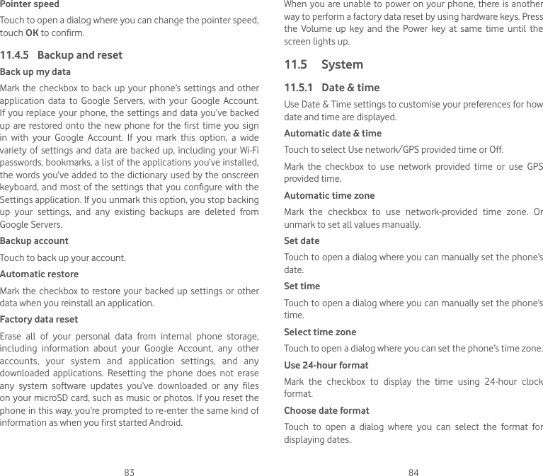 83 84Pointer speedTouch to open a dialog where you can change the pointer speed, touch OK to confirm.11.4.5  Backup and resetBack up my dataMark the  checkbox  to  back up your phone’s  settings and other application  data  to  Google  Servers,  with  your  Google  Account. If you replace your phone, the  settings  and  data you’ve backed up are restored onto the  new  phone  for the first time you  sign in  with  your  Google  Account.  If  you  mark  this  option,  a  wide variety of settings  and  data  are backed up, including your Wi-Fi passwords, bookmarks, a list of the applications you’ve installed, the words you’ve added to the dictionary used by the onscreen keyboard, and  most  of  the  settings  that  you configure with the Settings application. If you unmark this option, you stop backing up  your  settings,  and  any  existing  backups  are  deleted  from Google Servers.Backup accountTouch to back up your account.Automatic restoreMark the checkbox  to  restore your backed up  settings  or  other data when you reinstall an application.Factory data resetErase  all  of  your  personal  data  from  internal  phone  storage, including  information  about  your  Google  Account,  any  other accounts,  your  system  and  application  settings,  and  any downloaded  applications.  Resetting  the  phone  does  not  erase any  system  software  updates  you’ve  downloaded  or  any  files on your microSD card, such as music or photos. If you reset the phone in this way, you’re prompted to re-enter the same kind of information as when you first started Android.When you are unable to power on  your phone, there is another way to perform a factory data reset by using hardware keys. Press the  Volume  up  key  and  the  Power  key  at  same  time  until  the screen lights up.11.5  System11.5.1  Date &amp; timeUse Date &amp; Time settings to customise your preferences for how date and time are displayed.Automatic date &amp; timeTouch to select Use network/GPS provided time or Off.Mark  the  checkbox  to  use  network  provided  time  or  use  GPS provided time.Automatic time zoneMark  the  checkbox  to  use  network-provided  time  zone.  Or unmark to set all values manually.Set date Touch to open a dialog where you can manually set the phone’s date.Set timeTouch to open a dialog where you can manually set the phone’s time.Select time zone Touch to open a dialog where you can set the phone’s time zone.Use 24-hour format Mark  the  checkbox  to  display  the  time  using  24-hour  clock format.Choose date format Touch  to  open  a  dialog  where  you  can  select  the  format  for displaying dates.