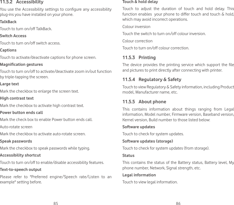 85 8611.5.2  AccessibilityYou  use  the Accessibility settings  to  configure any  accessibility plug-ins you have installed on your phone.TalkBackTouch to turn on/off TalkBack.Switch AccessTouch to turn on/off switch access.CaptionsTouch to activate/deactivate captions for phone screen.Magnification gesturesTouch to turn on/off to activate/deactivate zoom in/out function by triple-tapping the screen.Large textMark the checkbox to enlarge the screen text.High contrast textMark the checkbox to activate high contrast text.Power button ends callMark the check box to enable Power button ends call.Auto-rotate screenMark the checkbox to activate auto-rotate screen.Speak passwordsMark the checkbox to speak passwords while typing.Accessibility shortcutTouch to turn on/off to enable/disable accessibility features.Text-to-speech outputPlease  refer  to  &quot;Preferred  engine/Speech  rate/Listen  to  an example&quot; setting before.Touch &amp; hold delayTouch  to  adjust  the  duration  of  touch  and  hold  delay.  This function enables  your phone to differ touch and touch &amp; hold, which may avoid incorrect operations.Colour inversionTouch the switch to turn on/off colour inversion.Colour correctionTouch to turn on/off colour correction.11.5.3  PrintingThe  device  provides  the  printing service  which support the  file and pictures to print directly after connecting with printer.11.5.4  Regulatory &amp; Safety Touch to view Regulatory &amp; Safety information, including Product model, Manufacturer name, etc. 11.5.5  About phoneThis  contains  information  about  things  ranging  from  Legal information, Model number, Firmware version, Baseband version, Kernel version, Build number to those listed below:Software updatesTouch to check for system updates.Software updates (storage)Touch to check for system updates (from storage).Status This contains the status  of  the  Battery status,  Battery level, My phone number, Network, Signal strength, etc.Legal informationTouch to view legal information.