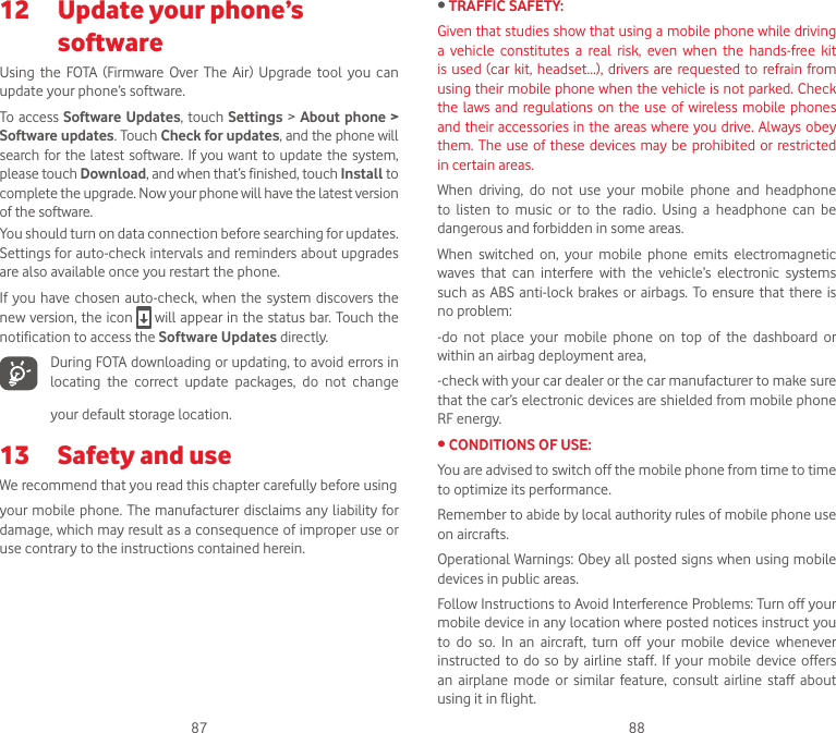 87 8812   Update your phone’s softwareUsing  the  FOTA  (Firmware  Over  The  Air)  Upgrade  tool  you  can update your phone’s software.To  access Software Updates, touch Settings &gt; About phone &gt; Software updates. Touch Check for updates, and the phone will search for the latest software.  If  you want  to update the system, please touch Download, and when that’s finished, touch Install to complete the upgrade. Now your phone will have the latest version of the software.You should turn on data connection before searching for updates. Settings for auto-check intervals and reminders about upgrades are also available once you restart the phone.If you have chosen auto-check, when the  system  discovers the new version, the icon   will appear in the status bar. Touch the notification to access the Software Updates directly.During FOTA downloading or updating, to avoid errors in locating  the  correct  update  packages,  do  not  change your default storage location.13  Safety and useWe recommend that you read this chapter carefully before usingyour mobile phone. The  manufacturer disclaims  any liability for damage, which may result as a consequence of improper use or use contrary to the instructions contained herein.•TRAFFIC SAFETY:Given that studies show that using a mobile phone while driving a  vehicle  constitutes  a  real  risk,  even  when  the  hands-free  kit is used (car  kit,  headset...),  drivers  are requested to refrain from using their mobile phone when the vehicle is not parked. Check the laws  and  regulations  on  the use of  wireless mobile phones and their accessories in the areas where you drive. Always obey them. The use of these devices may be prohibited or restricted in certain areas.When  driving,  do  not  use  your  mobile  phone  and  headphone to  listen  to  music  or  to  the  radio.  Using  a  headphone  can  be dangerous and forbidden in some areas.When  switched  on,  your  mobile  phone  emits  electromagnetic waves  that  can  interfere  with  the  vehicle’s  electronic  systems such as  ABS  anti-lock  brakes or  airbags.  To  ensure  that  there is no problem:-do  not  place  your  mobile  phone  on  top  of  the  dashboard  or within an airbag deployment area,-check with your car dealer or the car manufacturer to make sure that the car’s electronic devices are shielded from mobile phone RF energy.•CONDITIONSOFUSE:You are advised to switch off the mobile phone from time to time to optimize its performance.Remember to abide by local authority rules of mobile phone use on aircrafts.Operational Warnings: Obey all posted signs when using mobile devices in public areas.Follow Instructions to Avoid Interference Problems: Turn off your mobile device in any location where posted notices instruct you to  do  so.  In  an  aircraft,  turn  off  your  mobile  device  whenever instructed  to  do so  by airline  staff.  If your  mobile  device  offers an  airplane  mode  or  similar  feature,  consult  airline  staff  about using it in flight.