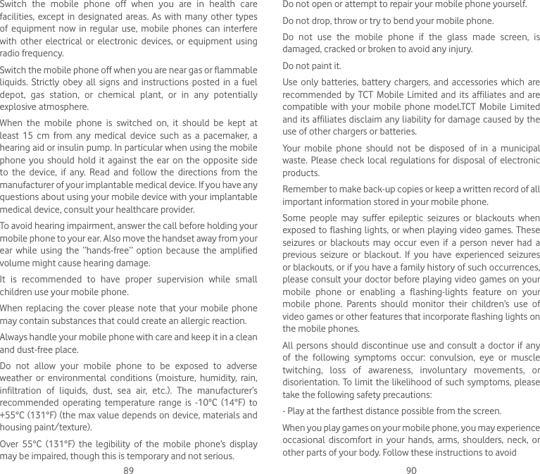 89 90Switch  the  mobile  phone  off  when  you  are  in  health  care facilities, except in  designated  areas. As with  many  other types of  equipment  now  in regular  use,  mobile  phones  can  interfere with  other  electrical  or  electronic  devices,  or equipment  using radio frequency.Switch the mobile phone off when you are near gas or flammable liquids.  Strictly  obey all  signs  and  instructions posted  in a  fuel depot,  gas  station,  or  chemical  plant,  or  in  any  potentially explosive atmosphere.When  the  mobile  phone  is  switched  on,  it  should  be  kept  at least  15  cm  from  any  medical  device  such  as  a  pacemaker,  a hearing aid or insulin pump. In particular when using the mobile phone  you  should  hold  it against  the  ear on  the opposite  side to  the  device,  if  any.  Read  and  follow  the  directions  from  the manufacturer of your implantable medical device. If you have any questions about using your mobile device with your implantable medical device, consult your healthcare provider.To avoid hearing impairment, answer the call before holding your mobile phone to your ear. Also move the handset away from your ear  while  using  the  “hands-free”  option  because  the  amplified volume might cause hearing damage.It  is  recommended  to  have  proper  supervision  while  small children use your mobile phone.When  replacing  the  cover  please  note that  your mobile  phone may contain substances that could create an allergic reaction.Always handle your mobile phone with care and keep it in a clean and dust-free place.Do  not  allow  your  mobile  phone  to  be  exposed  to  adverse weather  or  environmental  conditions  (moisture,  humidity,  rain, infiltration  of  liquids,  dust,  sea  air,  etc.).  The  manufacturer’s recommended  operating  temperature  range  is  -10°C  (14°F)  to +55°C (131°F) (the max value depends on device, materials and housing paint/texture).Over  55°C  (131°F)  the  legibility  of  the  mobile  phone’s  display may be impaired, though this is temporary and not serious.Do not open or attempt to repair your mobile phone yourself.Do not drop, throw or try to bend your mobile phone.Do  not  use  the  mobile  phone  if  the  glass  made  screen,  is damaged, cracked or broken to avoid any injury.Do not paint it.Use only batteries,  battery  chargers,  and  accessories  which are recommended by  TCT  Mobile  Limited  and  its  affiliates  and  are compatible with  your  mobile phone  model.TCT  Mobile  Limited and its affiliates disclaim any liability for damage caused by the use of other chargers or batteries.Your  mobile  phone  should  not  be  disposed  of  in  a  municipal waste.  Please  check  local  regulations for disposal  of electronic products.Remember to make back-up copies or keep a written record of all important information stored in your mobile phone.Some  people  may  suffer  epileptic  seizures  or  blackouts  when exposed to  flashing lights, or when playing video games. These seizures  or  blackouts  may  occur  even  if  a  person  never  had  a previous  seizure  or  blackout.  If  you  have  experienced  seizures or blackouts, or if you have a family history of such occurrences, please consult your doctor before playing video games on your mobile  phone  or  enabling  a  flashing-lights  feature  on  your mobile  phone.  Parents  should  monitor  their  children’s  use  of video games or other features that incorporate flashing lights on the mobile phones.All  persons  should  discontinue  use and  consult a  doctor  if any of  the  following  symptoms  occur:  convulsion,  eye  or  muscle twitching,  loss  of  awareness,  involuntary  movements,  or disorientation. To limit the likelihood of such symptoms, please take the following safety precautions:- Play at the farthest distance possible from the screen.When you play games on your mobile phone, you may experience occasional  discomfort  in  your  hands,  arms,  shoulders,  neck,  or other parts of your body. Follow these instructions to avoid