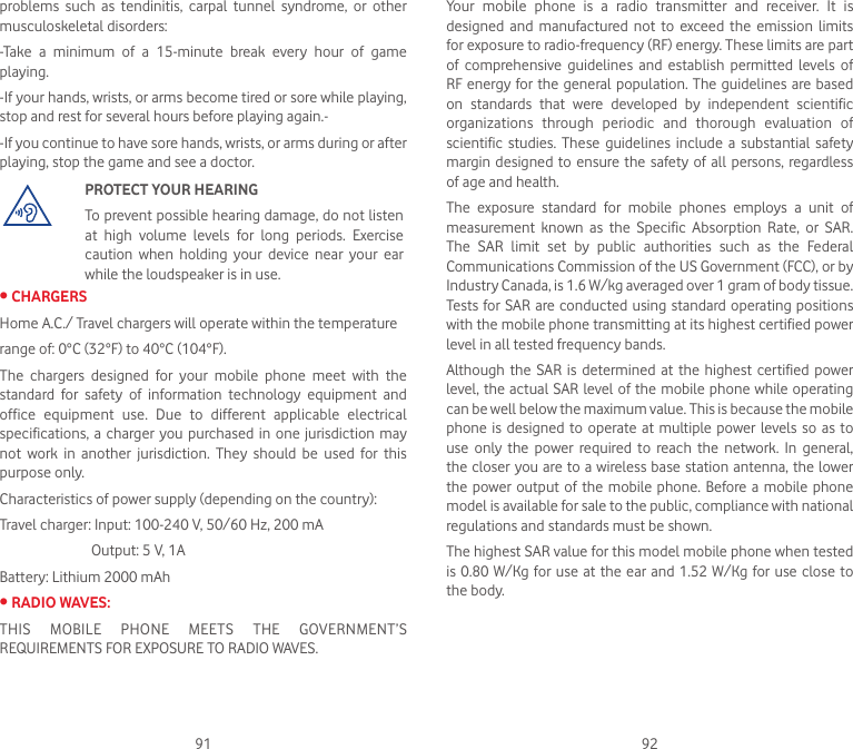 91 92problems  such  as  tendinitis,  carpal  tunnel  syndrome,  or  other musculoskeletal disorders:-Take  a  minimum  of  a  15-minute  break  every  hour  of  game playing.-If your hands, wrists, or arms become tired or sore while playing, stop and rest for several hours before playing again.--If you continue to have sore hands, wrists, or arms during or after playing, stop the game and see a doctor.PROTECT YOUR HEARINGTo prevent possible hearing damage, do not listen at  high  volume  levels  for  long  periods.  Exercise caution  when  holding  your  device  near  your  ear while the loudspeaker is in use.•CHARGERSHome A.C./ Travel chargers will operate within the temperaturerange of: 0°C (32°F) to 40°C (104°F).The  chargers  designed  for  your  mobile  phone  meet  with  the standard  for  safety  of  information  technology  equipment  and office  equipment  use.  Due  to  different  applicable  electrical specifications, a  charger  you  purchased  in  one jurisdiction may not  work  in  another  jurisdiction.  They  should  be  used  for  this purpose only.Characteristics of power supply (depending on the country):Travel charger: Input: 100-240 V, 50/60 Hz, 200 mA                           Output: 5 V, 1ABattery: Lithium 2000 mAh•RADIOWAVES:THIS  MOBILE  PHONE  MEETS  THE  GOVERNMENT’S REQUIREMENTS FOR EXPOSURE TO RADIO WAVES.Your  mobile  phone  is  a  radio  transmitter  and  receiver.  It  is designed  and  manufactured  not  to  exceed  the  emission  limits for exposure to radio-frequency (RF) energy. These limits are part of  comprehensive  guidelines  and  establish  permitted  levels  of RF energy for the general population. The guidelines are based on  standards  that  were  developed  by  independent  scientific organizations  through  periodic  and  thorough  evaluation  of scientific  studies.  These guidelines  include a  substantial  safety margin designed to ensure the safety of  all  persons,  regardless of age and health.The  exposure  standard  for  mobile  phones  employs  a  unit  of measurement  known  as  the  Specific  Absorption  Rate,  or  SAR. The  SAR  limit  set  by  public  authorities  such  as  the  Federal Communications Commission of the US Government (FCC), or by Industry Canada, is 1.6 W/kg averaged over 1 gram of body tissue. Tests for SAR are conducted using standard operating positions with the mobile phone transmitting at its highest certified power level in all tested frequency bands.Although the  SAR  is determined  at the  highest certified  power level, the actual SAR level of the mobile phone while operating can be well below the maximum value. This is because the mobile phone is  designed  to operate at  multiple power levels so as  to use  only  the  power  required  to  reach  the  network.  In  general, the closer you are to a wireless base station antenna, the lower the power  output  of  the mobile phone. Before a  mobile phone model is available for sale to the public, compliance with national regulations and standards must be shown.The highest SAR value for this model mobile phone when tested is 0.80 W/Kg for use  at the ear and 1.52 W/Kg for  use  close to the body.