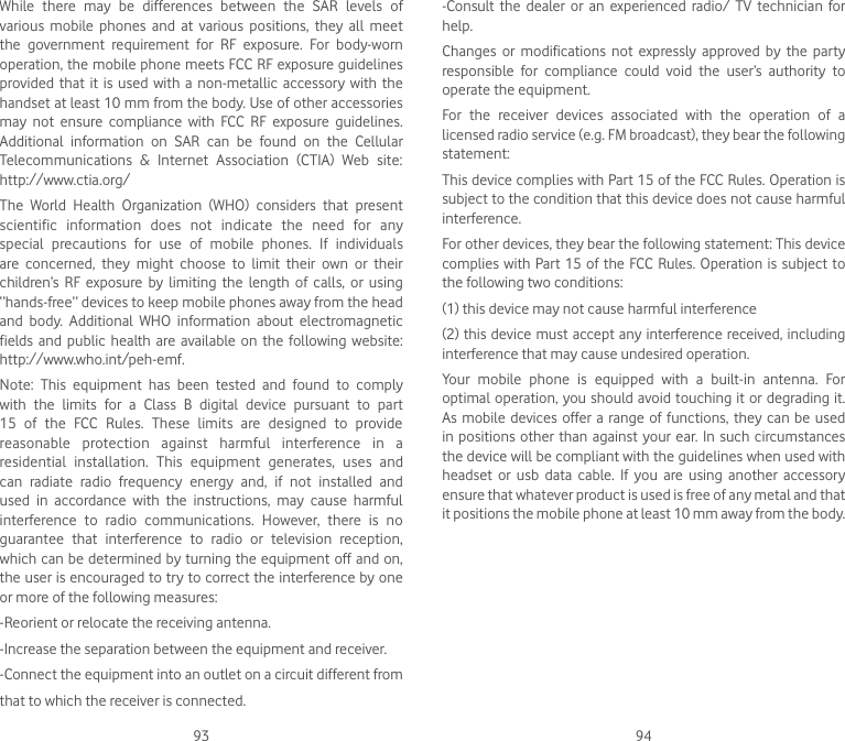 93 94While  there  may  be  differences  between  the  SAR  levels  of various  mobile  phones  and  at  various  positions,  they  all  meet the  government  requirement  for  RF  exposure.  For  body-worn operation, the mobile phone meets FCC RF exposure guidelines provided that  it is  used with  a non-metallic  accessory  with the handset at least 10 mm from the body. Use of other accessories may  not  ensure  compliance  with  FCC  RF  exposure  guidelines. Additional  information  on  SAR  can  be  found  on  the  Cellular Telecommunications  &amp;  Internet  Association  (CTIA)  Web  site: http://www.ctia.org/The  World  Health  Organization  (WHO)  considers  that  present scientific  information  does  not  indicate  the  need  for  any special  precautions  for  use  of  mobile  phones.  If  individuals are  concerned,  they  might  choose  to  limit  their  own  or  their children’s  RF  exposure  by  limiting  the  length  of  calls,  or  using “hands-free” devices to keep mobile phones away from the head and  body.  Additional  WHO  information  about  electromagnetic fields and  public  health  are  available on  the  following website: http://www.who.int/peh-emf.Note:  This  equipment  has  been  tested  and  found  to  comply with  the  limits  for  a  Class  B  digital  device  pursuant  to  part 15  of  the  FCC  Rules.  These  limits  are  designed  to  provide reasonable  protection  against  harmful  interference  in  a residential  installation.  This  equipment  generates,  uses  and can  radiate  radio  frequency  energy  and,  if  not  installed  and used  in  accordance  with  the  instructions,  may  cause  harmful interference  to  radio  communications.  However,  there  is  no guarantee  that  interference  to  radio  or  television  reception, which can be determined by turning the equipment off and on, the user is encouraged to try to correct the interference by one or more of the following measures:-Reorient or relocate the receiving antenna.-Increase the separation between the equipment and receiver.-Connect the equipment into an outlet on a circuit different fromthat to which the receiver is connected.-Consult  the  dealer  or  an  experienced  radio/  TV  technician  for help.Changes  or  modifications  not  expressly  approved  by  the  party responsible  for  compliance  could  void  the  user’s  authority  to operate the equipment.For  the  receiver  devices  associated  with  the  operation  of  a licensed radio service (e.g. FM broadcast), they bear the following statement:This device complies with Part 15 of the FCC Rules. Operation is subject to the condition that this device does not cause harmful interference.For other devices, they bear the following statement: This device complies with Part 15 of the FCC Rules. Operation is subject to the following two conditions:(1) this device may not cause harmful interference(2) this device must accept any interference received, including interference that may cause undesired operation.Your  mobile  phone  is  equipped  with  a  built-in  antenna.  For optimal operation, you should avoid touching it or degrading it. As mobile devices offer a  range  of  functions, they can  be  used in positions  other  than against your ear. In such  circumstances the device will be compliant with the guidelines when used with headset  or  usb  data  cable.  If  you  are  using  another  accessory ensure that whatever product is used is free of any metal and that it positions the mobile phone at least 10 mm away from the body.