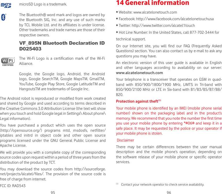 95 96microSD Logo is a trademark.The Bluetooth® word mark and logos are owned by the  Bluetooth SIG,  Inc. and  any  use  of  such  marks by TCL Mobile Ltd. and its affiliates is under license. Other trademarks and trade names are those of their respective owners. VF_895N Bluetooth Declaration ID D025403The  Wi-Fi  Logo  is  a  certification  mark  of  the  Wi-Fi Alliance.Google,  the  Google  logo,  Android,  the  Android logo,  Google  SearchTM,  Google  MapsTM,  GmailTM, YouTube, Google Play Store, Google LatitudeTM and HangoutsTM are trademarks of Google Inc.The Android robot is reproduced or modified from work created and shared by Google and used according to terms described in the Creative Commons 3.0 Attribution License (the text will show when you touch and hold Google legal in Settings\ About phone\ Legal information).You  have  purchased  a  product  which  uses  the  open  source (http://opensource.org/)  programs  mtd,  msdosfs,  netfilter/ iptables  and  initrd  in  object  code  and  other  open  source programs  licensed  under  the  GNU  General  Public  License  and Apache License.We will provide you with a complete copy of the corresponding source codes upon request within a period of three years from the distribution of the product by TCT.You  may  download  the  source  codes  from  http://sourceforge. net/projects/alcatel/files/.  The  provision  of  the  source  code  is free of charge from internet.FCC ID: RAD54314 General information•Website:www.alcatelonetouch.com•Facebook:http://www.facebook.com/alcatelonetouchusa•Twitter:http://www.twitter.com/alcatel1touch•HotLineNumber:IntheUnitedStates,call877-702-3444fortechnical support.On  our  Internet  site,  you  will  find  our  FAQ  (Frequently  Asked Questions) section. You can also contact us by e-mail to ask any questions you may have.An  electronic  version  of  this  user  guide  is  available  in  English and  other  languages  according  to  availability  on  our  server:  www.alcatelonetouch.comYour  telephone  is a  transceiver  that  operates  on GSM  in  quad-band  with  850/900/1800/1900  MHz,  UMTS  in  Tri-band  with 850/900/2100 MHz or LTE  in Six-band  with B1/B3/B5/B7/B8/B20.Protection against theft(1) Your mobile phone is identified by an IMEI (mobile phone serial number)  shown  on  the  packaging  label  and  in  the  product’s memory. We recommend that you note the number the first time you use your  mobile phone by entering *#06# and keep it in  a safe place. It may be requested by the police or your operator if your mobile phone is stolen. DisclaimerThere  may  be  certain  differences  between  the  user  manual description  and  the  mobile  phone’s  operation,  depending  on the  software  release of  your  mobile phone or  specific  operator services.(1)  Contact your network operator to check service availability.