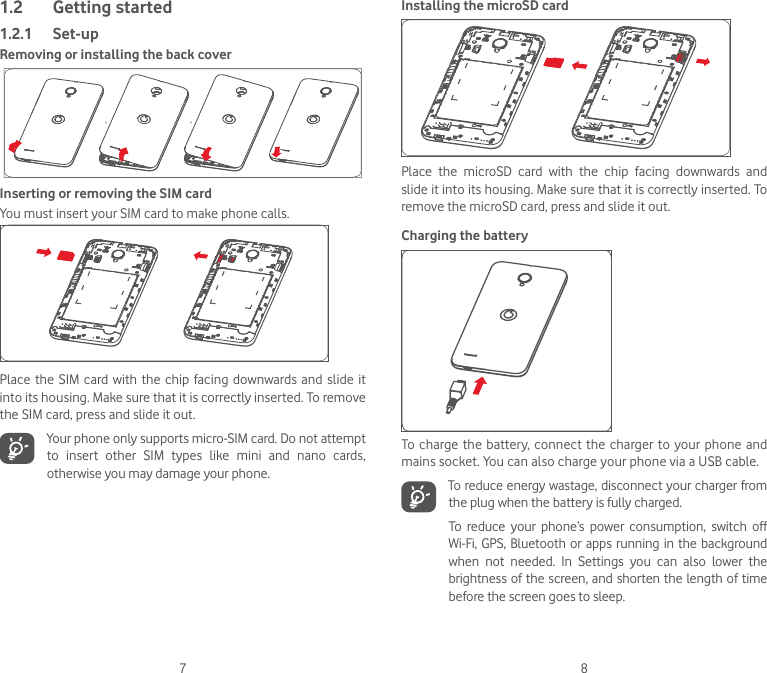 7 81.2  Getting started1.2.1  Set-upRemoving or installing the back coverInserting or removing the SIM cardYou must insert your SIM card to make phone calls. Place the SIM  card  with  the chip facing  downwards  and  slide it into its housing. Make sure that it is correctly inserted. To remove the SIM card, press and slide it out. Your phone only supports micro-SIM card. Do not attempt to  insert  other  SIM  types  like  mini  and  nano  cards, otherwise you may damage your phone.Installing the microSD cardPlace  the  microSD  card  with  the  chip  facing  downwards  and slide it into its housing. Make sure that it is correctly inserted. To remove the microSD card, press and slide it out. Charging the batteryTo charge the  battery,  connect  the  charger to your phone and mains socket. You can also charge your phone via a USB cable. To reduce energy wastage, disconnect your charger from the plug when the battery is fully charged.To  reduce  your  phone’s  power  consumption,  switch  off Wi-Fi, GPS, Bluetooth or apps running in the background when  not  needed.  In  Settings  you  can  also  lower  the brightness of the screen, and shorten the length of time before the screen goes to sleep.